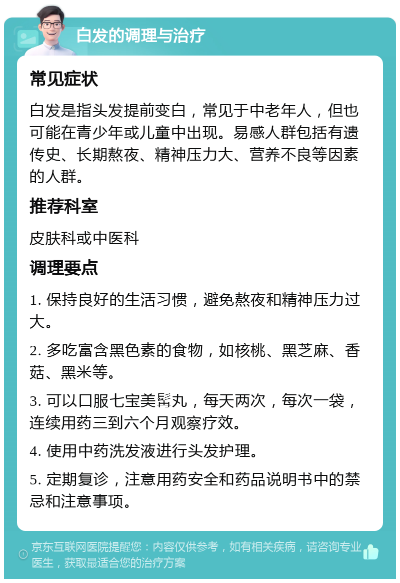 白发的调理与治疗 常见症状 白发是指头发提前变白，常见于中老年人，但也可能在青少年或儿童中出现。易感人群包括有遗传史、长期熬夜、精神压力大、营养不良等因素的人群。 推荐科室 皮肤科或中医科 调理要点 1. 保持良好的生活习惯，避免熬夜和精神压力过大。 2. 多吃富含黑色素的食物，如核桃、黑芝麻、香菇、黑米等。 3. 可以口服七宝美髯丸，每天两次，每次一袋，连续用药三到六个月观察疗效。 4. 使用中药洗发液进行头发护理。 5. 定期复诊，注意用药安全和药品说明书中的禁忌和注意事项。