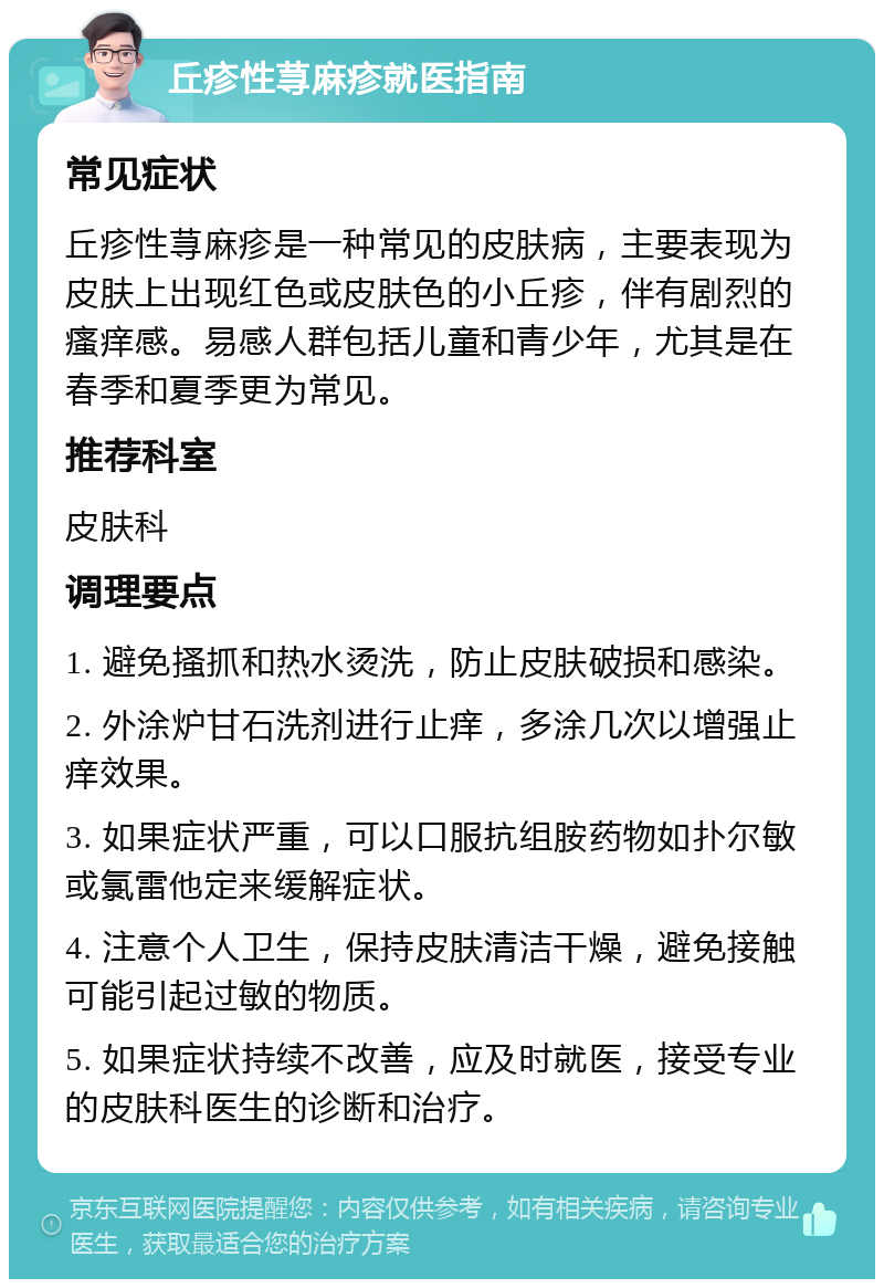 丘疹性荨麻疹就医指南 常见症状 丘疹性荨麻疹是一种常见的皮肤病，主要表现为皮肤上出现红色或皮肤色的小丘疹，伴有剧烈的瘙痒感。易感人群包括儿童和青少年，尤其是在春季和夏季更为常见。 推荐科室 皮肤科 调理要点 1. 避免搔抓和热水烫洗，防止皮肤破损和感染。 2. 外涂炉甘石洗剂进行止痒，多涂几次以增强止痒效果。 3. 如果症状严重，可以口服抗组胺药物如扑尔敏或氯雷他定来缓解症状。 4. 注意个人卫生，保持皮肤清洁干燥，避免接触可能引起过敏的物质。 5. 如果症状持续不改善，应及时就医，接受专业的皮肤科医生的诊断和治疗。