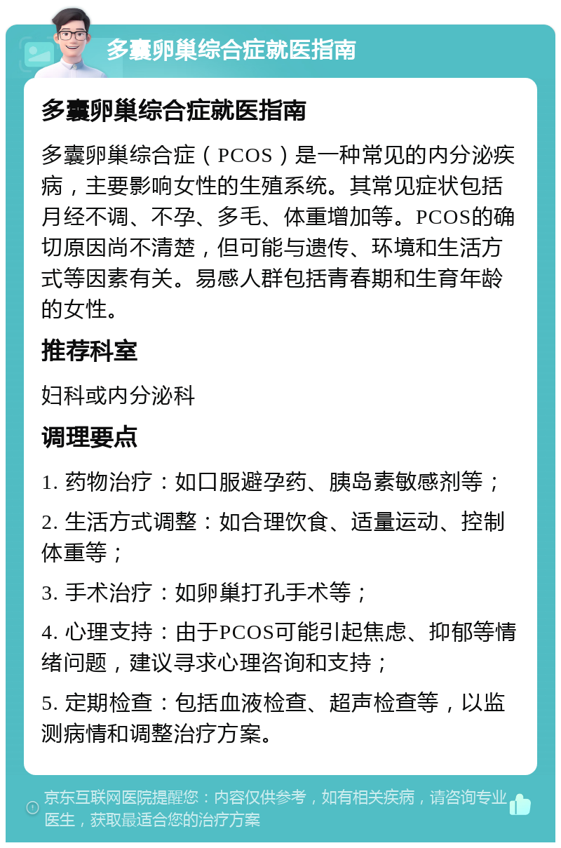 多囊卵巢综合症就医指南 多囊卵巢综合症就医指南 多囊卵巢综合症（PCOS）是一种常见的内分泌疾病，主要影响女性的生殖系统。其常见症状包括月经不调、不孕、多毛、体重增加等。PCOS的确切原因尚不清楚，但可能与遗传、环境和生活方式等因素有关。易感人群包括青春期和生育年龄的女性。 推荐科室 妇科或内分泌科 调理要点 1. 药物治疗：如口服避孕药、胰岛素敏感剂等； 2. 生活方式调整：如合理饮食、适量运动、控制体重等； 3. 手术治疗：如卵巢打孔手术等； 4. 心理支持：由于PCOS可能引起焦虑、抑郁等情绪问题，建议寻求心理咨询和支持； 5. 定期检查：包括血液检查、超声检查等，以监测病情和调整治疗方案。