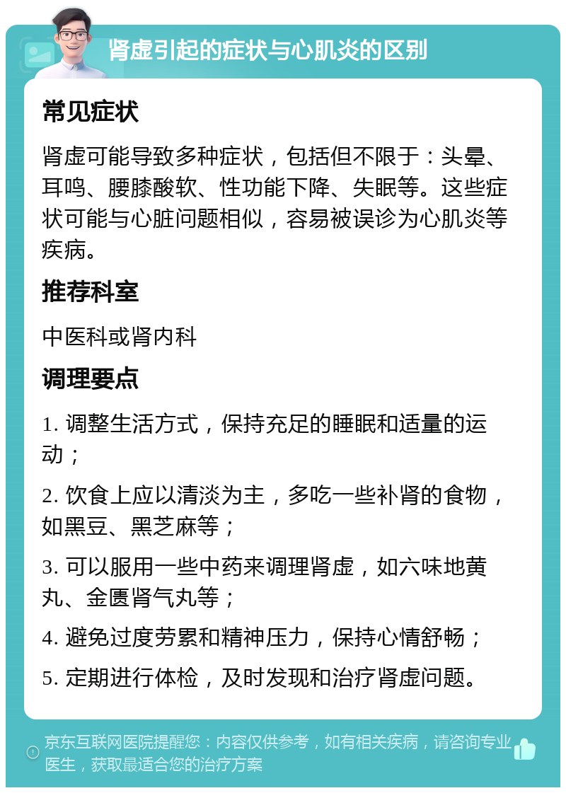 肾虚引起的症状与心肌炎的区别 常见症状 肾虚可能导致多种症状，包括但不限于：头晕、耳鸣、腰膝酸软、性功能下降、失眠等。这些症状可能与心脏问题相似，容易被误诊为心肌炎等疾病。 推荐科室 中医科或肾内科 调理要点 1. 调整生活方式，保持充足的睡眠和适量的运动； 2. 饮食上应以清淡为主，多吃一些补肾的食物，如黑豆、黑芝麻等； 3. 可以服用一些中药来调理肾虚，如六味地黄丸、金匮肾气丸等； 4. 避免过度劳累和精神压力，保持心情舒畅； 5. 定期进行体检，及时发现和治疗肾虚问题。