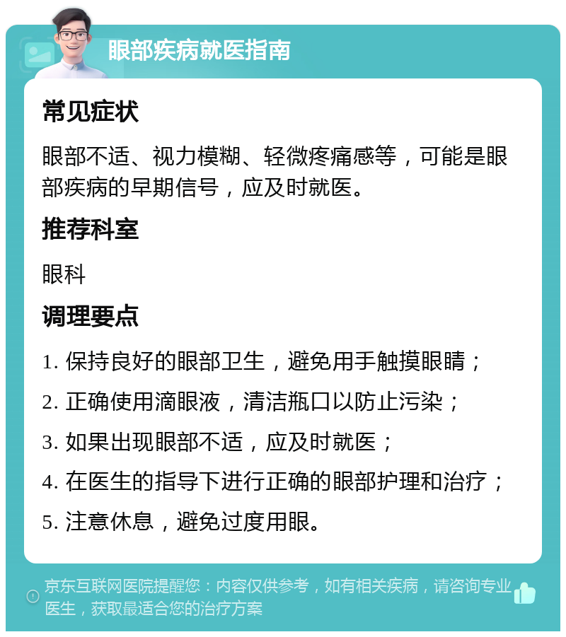 眼部疾病就医指南 常见症状 眼部不适、视力模糊、轻微疼痛感等，可能是眼部疾病的早期信号，应及时就医。 推荐科室 眼科 调理要点 1. 保持良好的眼部卫生，避免用手触摸眼睛； 2. 正确使用滴眼液，清洁瓶口以防止污染； 3. 如果出现眼部不适，应及时就医； 4. 在医生的指导下进行正确的眼部护理和治疗； 5. 注意休息，避免过度用眼。