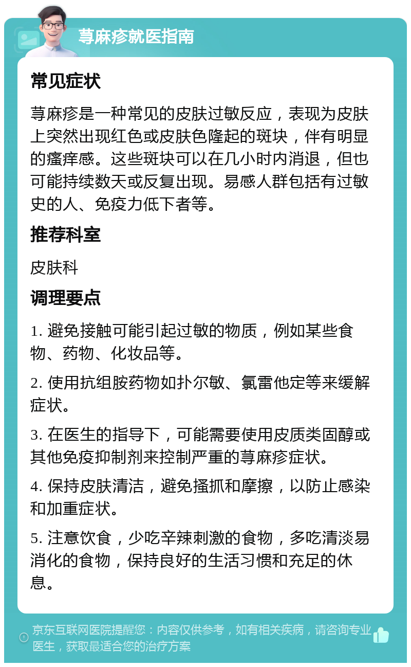 荨麻疹就医指南 常见症状 荨麻疹是一种常见的皮肤过敏反应，表现为皮肤上突然出现红色或皮肤色隆起的斑块，伴有明显的瘙痒感。这些斑块可以在几小时内消退，但也可能持续数天或反复出现。易感人群包括有过敏史的人、免疫力低下者等。 推荐科室 皮肤科 调理要点 1. 避免接触可能引起过敏的物质，例如某些食物、药物、化妆品等。 2. 使用抗组胺药物如扑尔敏、氯雷他定等来缓解症状。 3. 在医生的指导下，可能需要使用皮质类固醇或其他免疫抑制剂来控制严重的荨麻疹症状。 4. 保持皮肤清洁，避免搔抓和摩擦，以防止感染和加重症状。 5. 注意饮食，少吃辛辣刺激的食物，多吃清淡易消化的食物，保持良好的生活习惯和充足的休息。