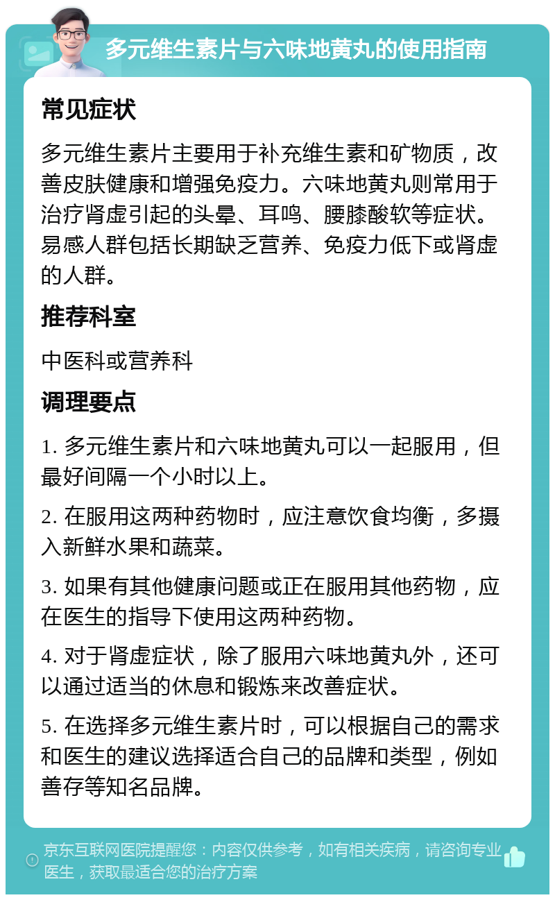 多元维生素片与六味地黄丸的使用指南 常见症状 多元维生素片主要用于补充维生素和矿物质，改善皮肤健康和增强免疫力。六味地黄丸则常用于治疗肾虚引起的头晕、耳鸣、腰膝酸软等症状。易感人群包括长期缺乏营养、免疫力低下或肾虚的人群。 推荐科室 中医科或营养科 调理要点 1. 多元维生素片和六味地黄丸可以一起服用，但最好间隔一个小时以上。 2. 在服用这两种药物时，应注意饮食均衡，多摄入新鲜水果和蔬菜。 3. 如果有其他健康问题或正在服用其他药物，应在医生的指导下使用这两种药物。 4. 对于肾虚症状，除了服用六味地黄丸外，还可以通过适当的休息和锻炼来改善症状。 5. 在选择多元维生素片时，可以根据自己的需求和医生的建议选择适合自己的品牌和类型，例如善存等知名品牌。