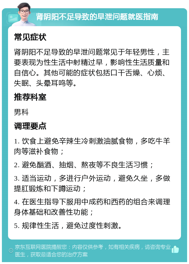 肾阴阳不足导致的早泄问题就医指南 常见症状 肾阴阳不足导致的早泄问题常见于年轻男性，主要表现为性生活中射精过早，影响性生活质量和自信心。其他可能的症状包括口干舌燥、心烦、失眠、头晕耳鸣等。 推荐科室 男科 调理要点 1. 饮食上避免辛辣生冷刺激油腻食物，多吃牛羊肉等滋补食物； 2. 避免酗酒、抽烟、熬夜等不良生活习惯； 3. 适当运动，多进行户外运动，避免久坐，多做提肛锻炼和下蹲运动； 4. 在医生指导下服用中成药和西药的组合来调理身体基础和改善性功能； 5. 规律性生活，避免过度性刺激。