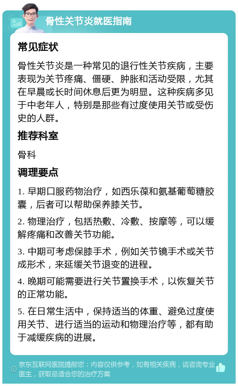 骨性关节炎就医指南 常见症状 骨性关节炎是一种常见的退行性关节疾病，主要表现为关节疼痛、僵硬、肿胀和活动受限，尤其在早晨或长时间休息后更为明显。这种疾病多见于中老年人，特别是那些有过度使用关节或受伤史的人群。 推荐科室 骨科 调理要点 1. 早期口服药物治疗，如西乐葆和氨基葡萄糖胶囊，后者可以帮助保养膝关节。 2. 物理治疗，包括热敷、冷敷、按摩等，可以缓解疼痛和改善关节功能。 3. 中期可考虑保膝手术，例如关节镜手术或关节成形术，来延缓关节退变的进程。 4. 晚期可能需要进行关节置换手术，以恢复关节的正常功能。 5. 在日常生活中，保持适当的体重、避免过度使用关节、进行适当的运动和物理治疗等，都有助于减缓疾病的进展。