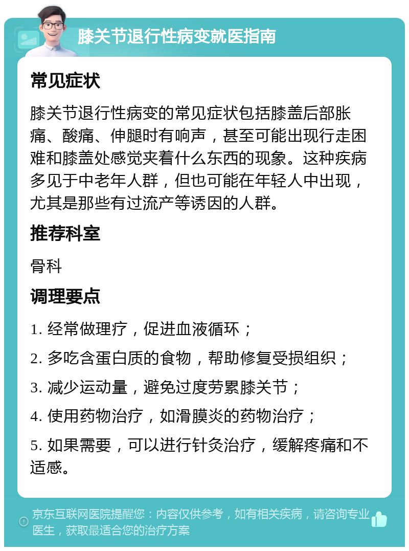 膝关节退行性病变就医指南 常见症状 膝关节退行性病变的常见症状包括膝盖后部胀痛、酸痛、伸腿时有响声，甚至可能出现行走困难和膝盖处感觉夹着什么东西的现象。这种疾病多见于中老年人群，但也可能在年轻人中出现，尤其是那些有过流产等诱因的人群。 推荐科室 骨科 调理要点 1. 经常做理疗，促进血液循环； 2. 多吃含蛋白质的食物，帮助修复受损组织； 3. 减少运动量，避免过度劳累膝关节； 4. 使用药物治疗，如滑膜炎的药物治疗； 5. 如果需要，可以进行针灸治疗，缓解疼痛和不适感。