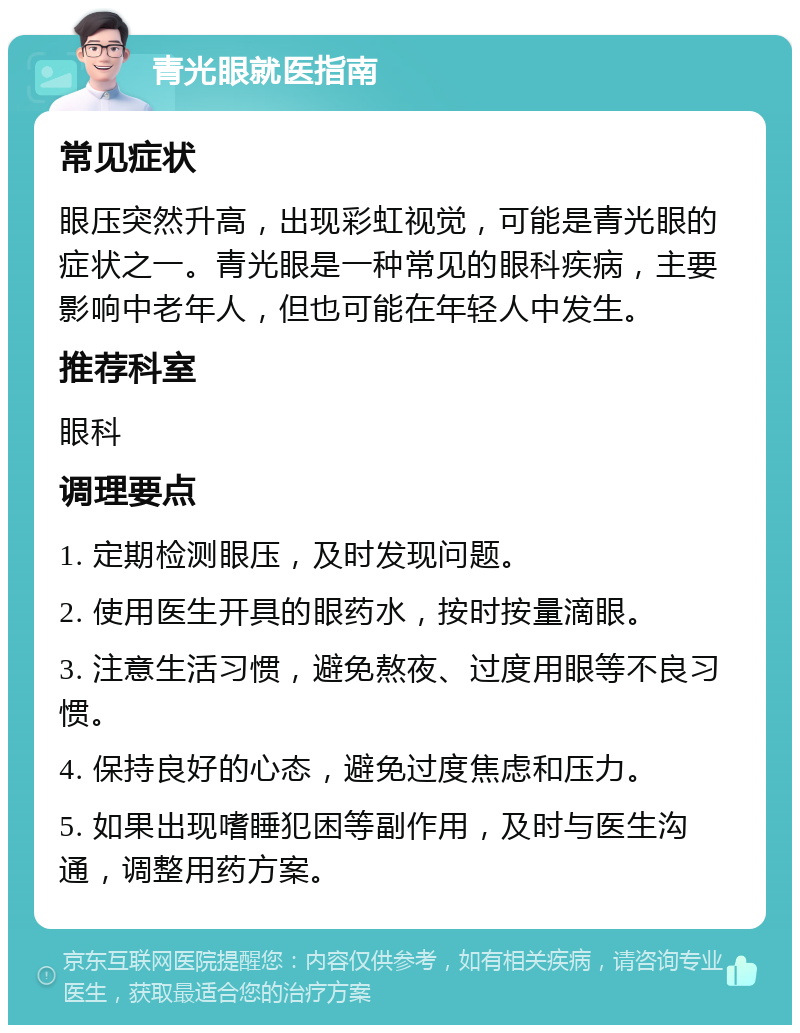 青光眼就医指南 常见症状 眼压突然升高，出现彩虹视觉，可能是青光眼的症状之一。青光眼是一种常见的眼科疾病，主要影响中老年人，但也可能在年轻人中发生。 推荐科室 眼科 调理要点 1. 定期检测眼压，及时发现问题。 2. 使用医生开具的眼药水，按时按量滴眼。 3. 注意生活习惯，避免熬夜、过度用眼等不良习惯。 4. 保持良好的心态，避免过度焦虑和压力。 5. 如果出现嗜睡犯困等副作用，及时与医生沟通，调整用药方案。