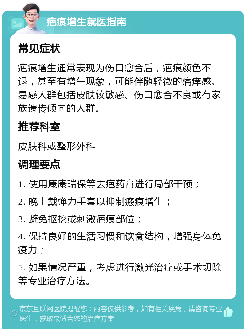 疤痕增生就医指南 常见症状 疤痕增生通常表现为伤口愈合后，疤痕颜色不退，甚至有增生现象，可能伴随轻微的痛痒感。易感人群包括皮肤较敏感、伤口愈合不良或有家族遗传倾向的人群。 推荐科室 皮肤科或整形外科 调理要点 1. 使用康康瑞保等去疤药膏进行局部干预； 2. 晚上戴弹力手套以抑制瘢痕增生； 3. 避免抠挖或刺激疤痕部位； 4. 保持良好的生活习惯和饮食结构，增强身体免疫力； 5. 如果情况严重，考虑进行激光治疗或手术切除等专业治疗方法。