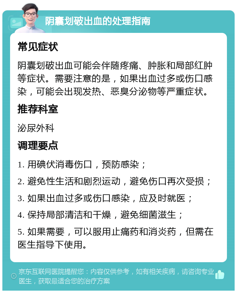 阴囊划破出血的处理指南 常见症状 阴囊划破出血可能会伴随疼痛、肿胀和局部红肿等症状。需要注意的是，如果出血过多或伤口感染，可能会出现发热、恶臭分泌物等严重症状。 推荐科室 泌尿外科 调理要点 1. 用碘伏消毒伤口，预防感染； 2. 避免性生活和剧烈运动，避免伤口再次受损； 3. 如果出血过多或伤口感染，应及时就医； 4. 保持局部清洁和干燥，避免细菌滋生； 5. 如果需要，可以服用止痛药和消炎药，但需在医生指导下使用。