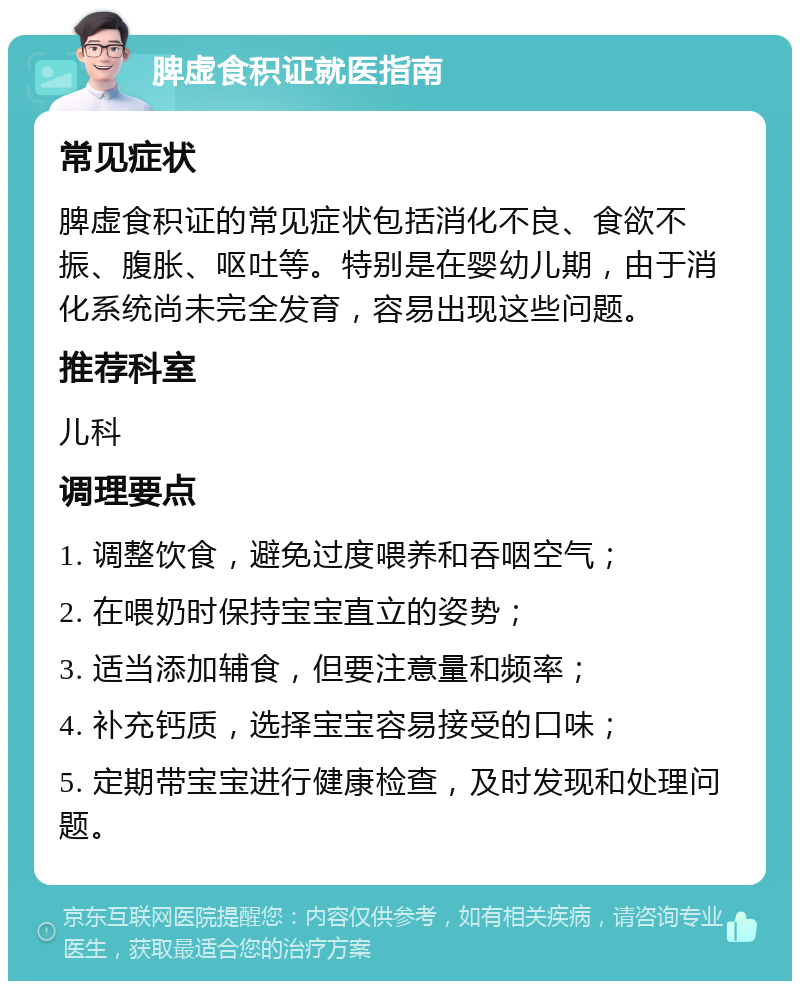 脾虚食积证就医指南 常见症状 脾虚食积证的常见症状包括消化不良、食欲不振、腹胀、呕吐等。特别是在婴幼儿期，由于消化系统尚未完全发育，容易出现这些问题。 推荐科室 儿科 调理要点 1. 调整饮食，避免过度喂养和吞咽空气； 2. 在喂奶时保持宝宝直立的姿势； 3. 适当添加辅食，但要注意量和频率； 4. 补充钙质，选择宝宝容易接受的口味； 5. 定期带宝宝进行健康检查，及时发现和处理问题。