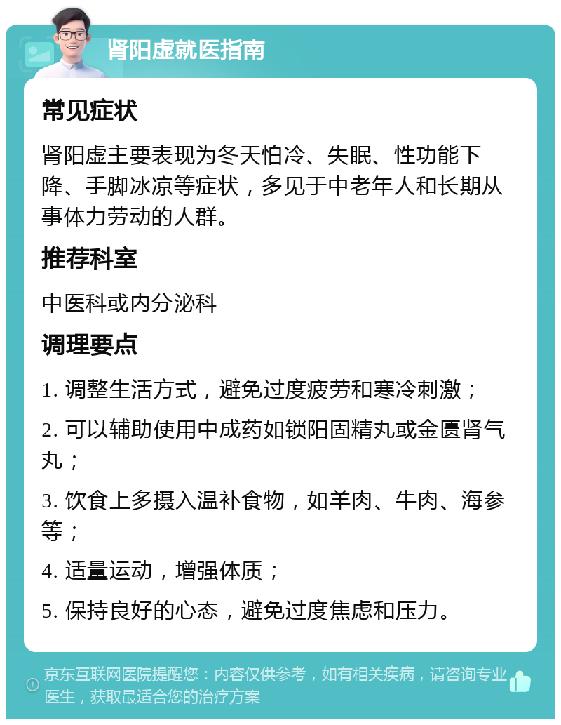 肾阳虚就医指南 常见症状 肾阳虚主要表现为冬天怕冷、失眠、性功能下降、手脚冰凉等症状，多见于中老年人和长期从事体力劳动的人群。 推荐科室 中医科或内分泌科 调理要点 1. 调整生活方式，避免过度疲劳和寒冷刺激； 2. 可以辅助使用中成药如锁阳固精丸或金匮肾气丸； 3. 饮食上多摄入温补食物，如羊肉、牛肉、海参等； 4. 适量运动，增强体质； 5. 保持良好的心态，避免过度焦虑和压力。