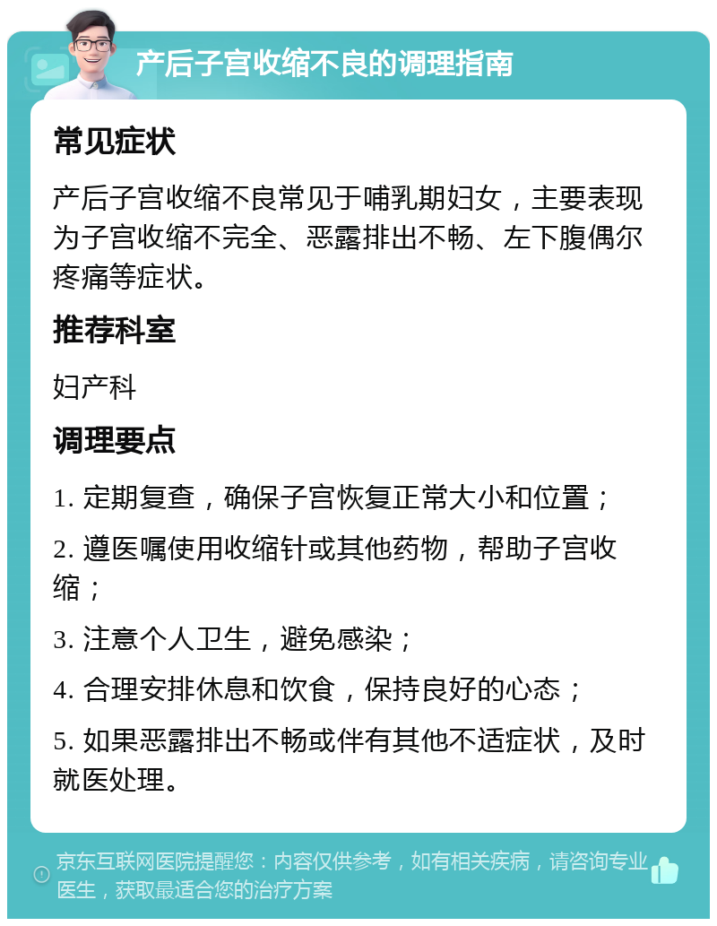 产后子宫收缩不良的调理指南 常见症状 产后子宫收缩不良常见于哺乳期妇女，主要表现为子宫收缩不完全、恶露排出不畅、左下腹偶尔疼痛等症状。 推荐科室 妇产科 调理要点 1. 定期复查，确保子宫恢复正常大小和位置； 2. 遵医嘱使用收缩针或其他药物，帮助子宫收缩； 3. 注意个人卫生，避免感染； 4. 合理安排休息和饮食，保持良好的心态； 5. 如果恶露排出不畅或伴有其他不适症状，及时就医处理。