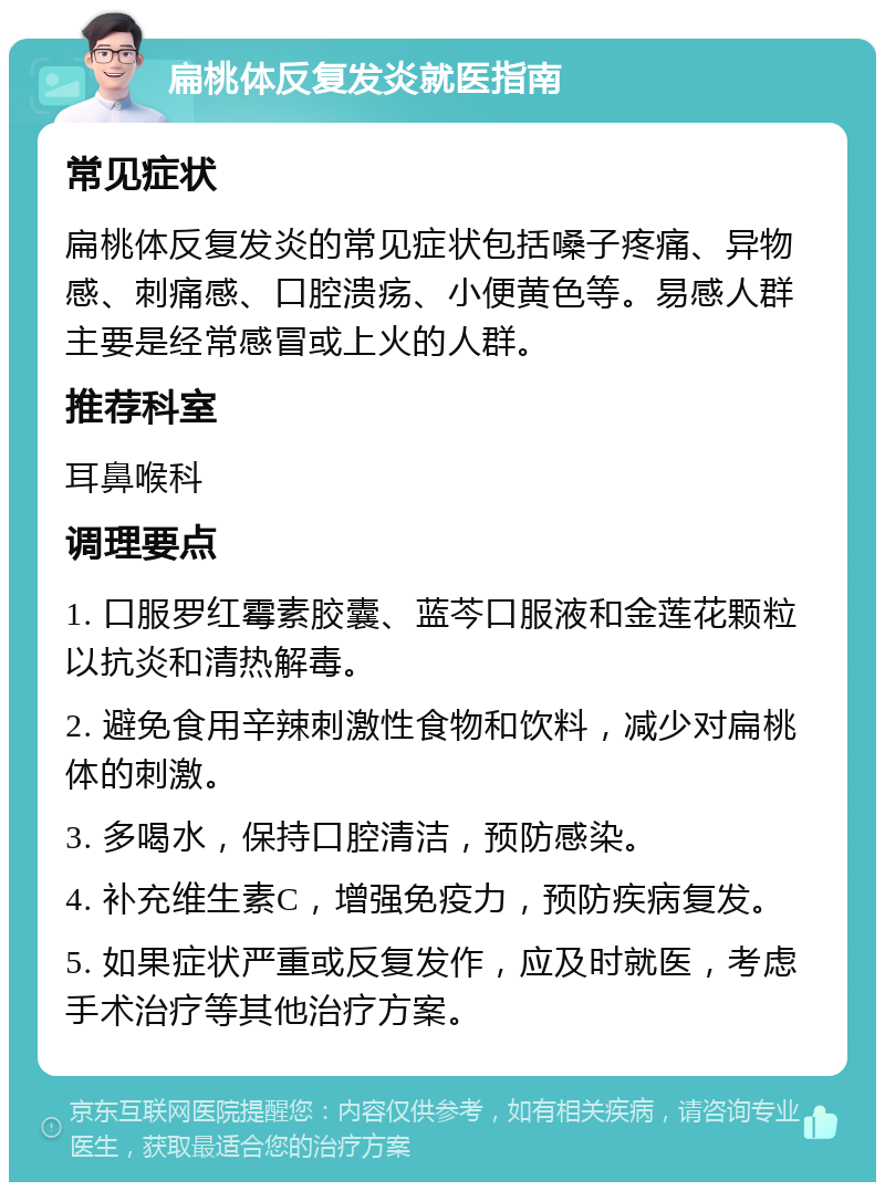 扁桃体反复发炎就医指南 常见症状 扁桃体反复发炎的常见症状包括嗓子疼痛、异物感、刺痛感、口腔溃疡、小便黄色等。易感人群主要是经常感冒或上火的人群。 推荐科室 耳鼻喉科 调理要点 1. 口服罗红霉素胶囊、蓝芩口服液和金莲花颗粒以抗炎和清热解毒。 2. 避免食用辛辣刺激性食物和饮料，减少对扁桃体的刺激。 3. 多喝水，保持口腔清洁，预防感染。 4. 补充维生素C，增强免疫力，预防疾病复发。 5. 如果症状严重或反复发作，应及时就医，考虑手术治疗等其他治疗方案。