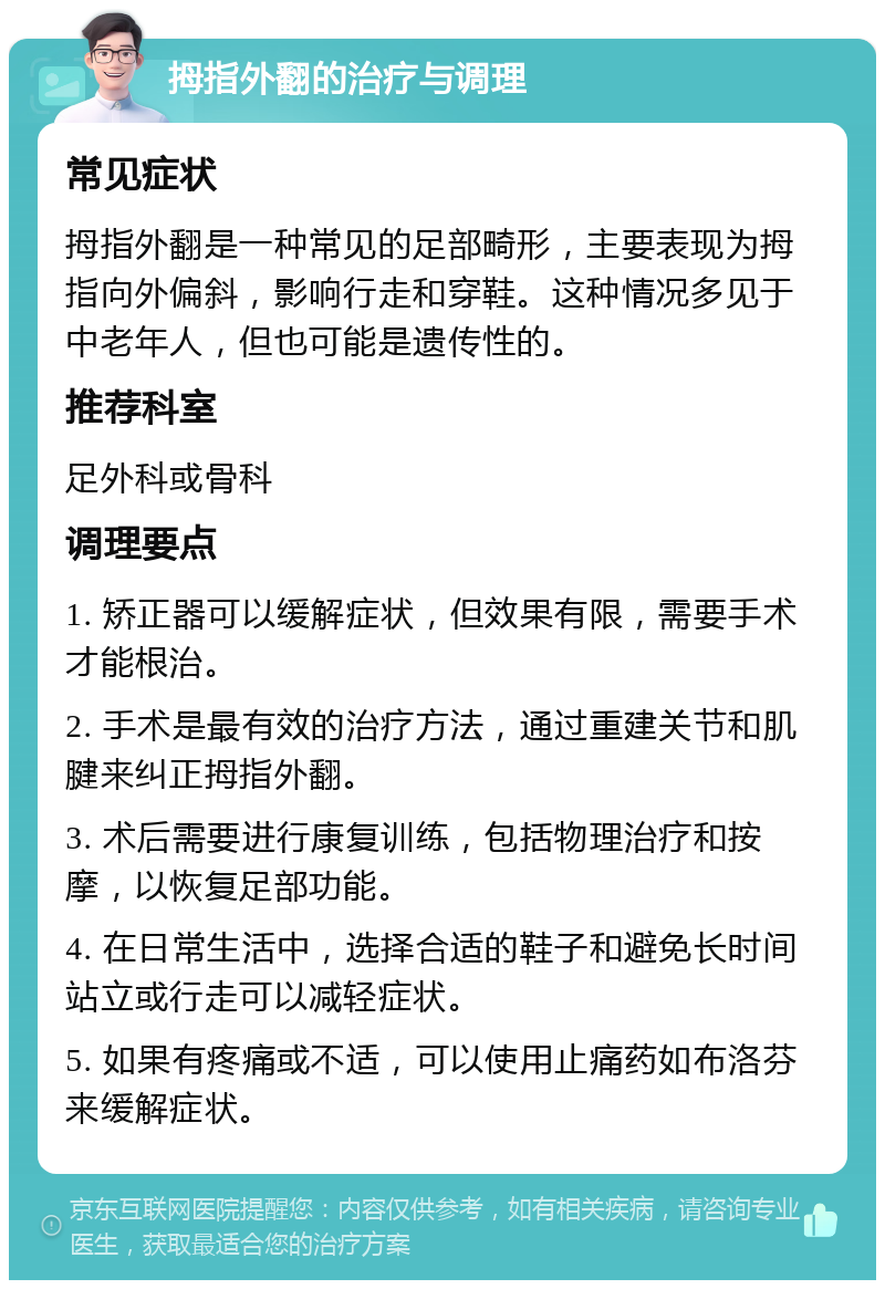 拇指外翻的治疗与调理 常见症状 拇指外翻是一种常见的足部畸形，主要表现为拇指向外偏斜，影响行走和穿鞋。这种情况多见于中老年人，但也可能是遗传性的。 推荐科室 足外科或骨科 调理要点 1. 矫正器可以缓解症状，但效果有限，需要手术才能根治。 2. 手术是最有效的治疗方法，通过重建关节和肌腱来纠正拇指外翻。 3. 术后需要进行康复训练，包括物理治疗和按摩，以恢复足部功能。 4. 在日常生活中，选择合适的鞋子和避免长时间站立或行走可以减轻症状。 5. 如果有疼痛或不适，可以使用止痛药如布洛芬来缓解症状。