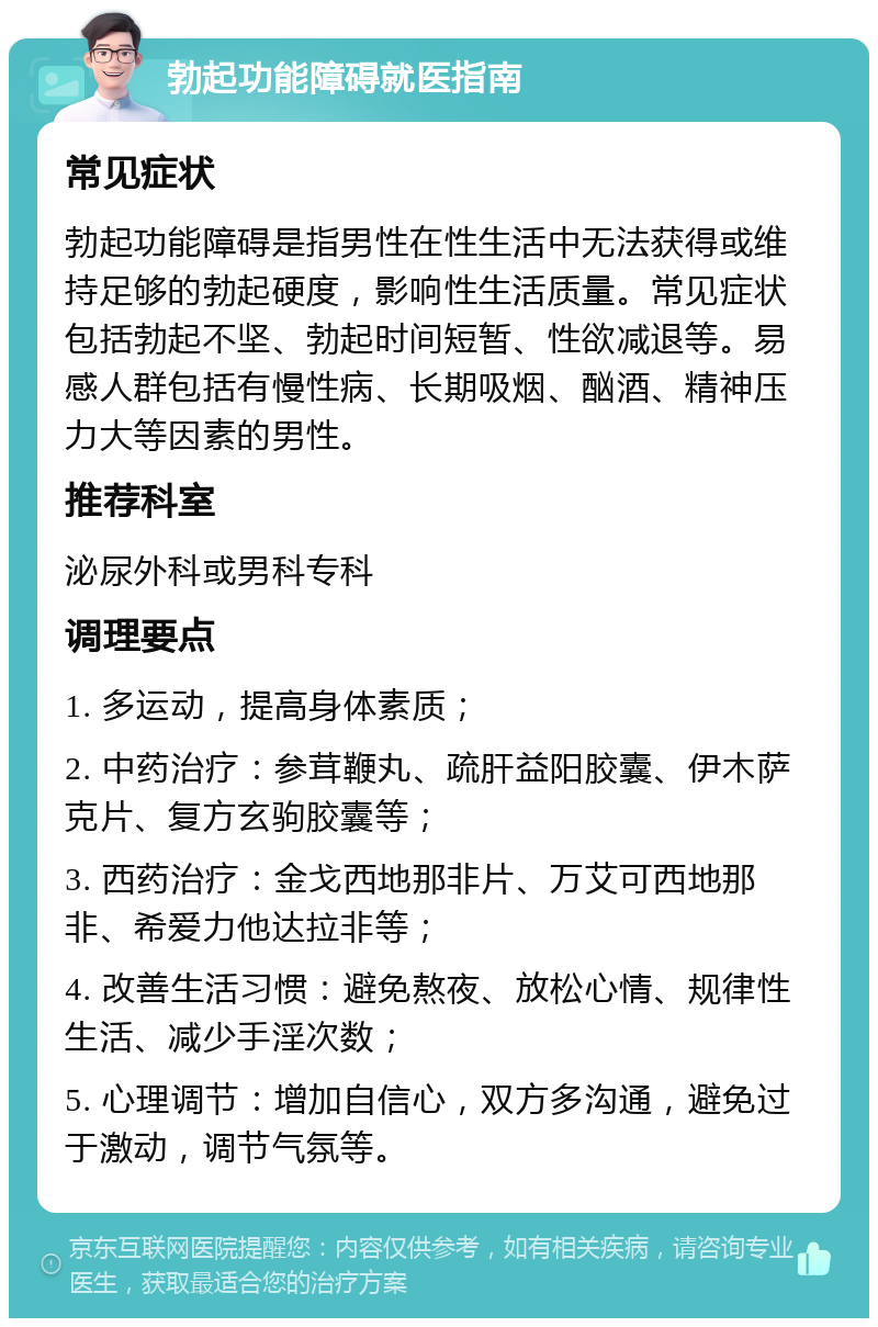 勃起功能障碍就医指南 常见症状 勃起功能障碍是指男性在性生活中无法获得或维持足够的勃起硬度，影响性生活质量。常见症状包括勃起不坚、勃起时间短暂、性欲减退等。易感人群包括有慢性病、长期吸烟、酗酒、精神压力大等因素的男性。 推荐科室 泌尿外科或男科专科 调理要点 1. 多运动，提高身体素质； 2. 中药治疗：参茸鞭丸、疏肝益阳胶囊、伊木萨克片、复方玄驹胶囊等； 3. 西药治疗：金戈西地那非片、万艾可西地那非、希爱力他达拉非等； 4. 改善生活习惯：避免熬夜、放松心情、规律性生活、减少手淫次数； 5. 心理调节：增加自信心，双方多沟通，避免过于激动，调节气氛等。