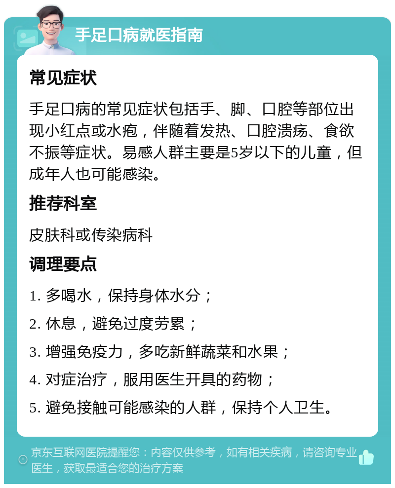 手足口病就医指南 常见症状 手足口病的常见症状包括手、脚、口腔等部位出现小红点或水疱，伴随着发热、口腔溃疡、食欲不振等症状。易感人群主要是5岁以下的儿童，但成年人也可能感染。 推荐科室 皮肤科或传染病科 调理要点 1. 多喝水，保持身体水分； 2. 休息，避免过度劳累； 3. 增强免疫力，多吃新鲜蔬菜和水果； 4. 对症治疗，服用医生开具的药物； 5. 避免接触可能感染的人群，保持个人卫生。