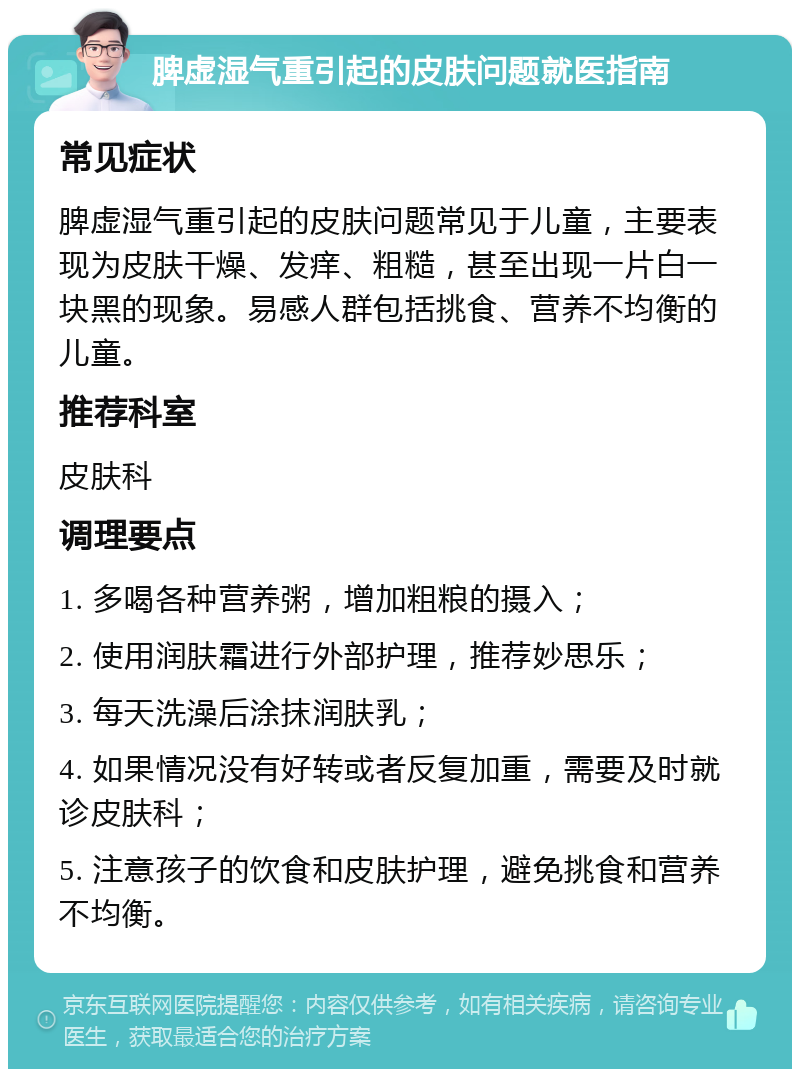 脾虚湿气重引起的皮肤问题就医指南 常见症状 脾虚湿气重引起的皮肤问题常见于儿童，主要表现为皮肤干燥、发痒、粗糙，甚至出现一片白一块黑的现象。易感人群包括挑食、营养不均衡的儿童。 推荐科室 皮肤科 调理要点 1. 多喝各种营养粥，增加粗粮的摄入； 2. 使用润肤霜进行外部护理，推荐妙思乐； 3. 每天洗澡后涂抹润肤乳； 4. 如果情况没有好转或者反复加重，需要及时就诊皮肤科； 5. 注意孩子的饮食和皮肤护理，避免挑食和营养不均衡。