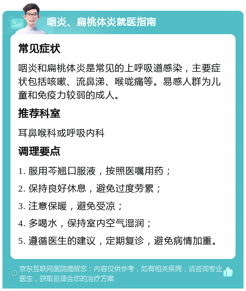 咽炎、扁桃体炎就医指南 常见症状 咽炎和扁桃体炎是常见的上呼吸道感染，主要症状包括咳嗽、流鼻涕、喉咙痛等。易感人群为儿童和免疫力较弱的成人。 推荐科室 耳鼻喉科或呼吸内科 调理要点 1. 服用芩翘口服液，按照医嘱用药； 2. 保持良好休息，避免过度劳累； 3. 注意保暖，避免受凉； 4. 多喝水，保持室内空气湿润； 5. 遵循医生的建议，定期复诊，避免病情加重。