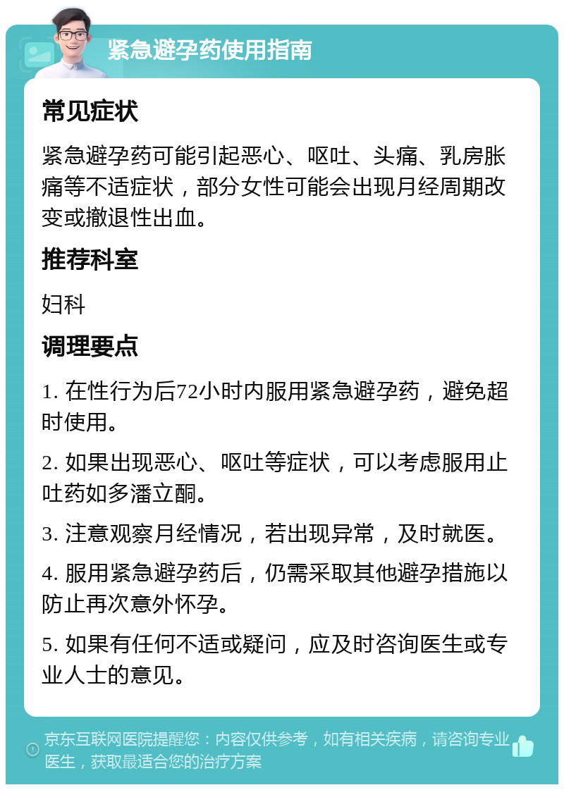 紧急避孕药使用指南 常见症状 紧急避孕药可能引起恶心、呕吐、头痛、乳房胀痛等不适症状，部分女性可能会出现月经周期改变或撤退性出血。 推荐科室 妇科 调理要点 1. 在性行为后72小时内服用紧急避孕药，避免超时使用。 2. 如果出现恶心、呕吐等症状，可以考虑服用止吐药如多潘立酮。 3. 注意观察月经情况，若出现异常，及时就医。 4. 服用紧急避孕药后，仍需采取其他避孕措施以防止再次意外怀孕。 5. 如果有任何不适或疑问，应及时咨询医生或专业人士的意见。