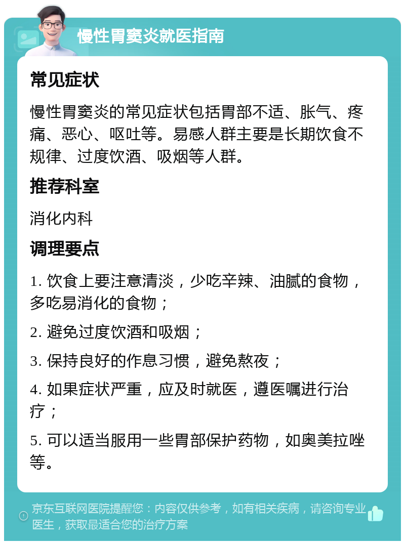 慢性胃窦炎就医指南 常见症状 慢性胃窦炎的常见症状包括胃部不适、胀气、疼痛、恶心、呕吐等。易感人群主要是长期饮食不规律、过度饮酒、吸烟等人群。 推荐科室 消化内科 调理要点 1. 饮食上要注意清淡，少吃辛辣、油腻的食物，多吃易消化的食物； 2. 避免过度饮酒和吸烟； 3. 保持良好的作息习惯，避免熬夜； 4. 如果症状严重，应及时就医，遵医嘱进行治疗； 5. 可以适当服用一些胃部保护药物，如奥美拉唑等。