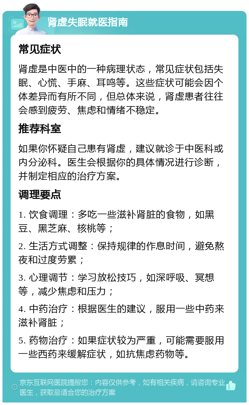 肾虚失眠就医指南 常见症状 肾虚是中医中的一种病理状态，常见症状包括失眠、心慌、手麻、耳鸣等。这些症状可能会因个体差异而有所不同，但总体来说，肾虚患者往往会感到疲劳、焦虑和情绪不稳定。 推荐科室 如果你怀疑自己患有肾虚，建议就诊于中医科或内分泌科。医生会根据你的具体情况进行诊断，并制定相应的治疗方案。 调理要点 1. 饮食调理：多吃一些滋补肾脏的食物，如黑豆、黑芝麻、核桃等； 2. 生活方式调整：保持规律的作息时间，避免熬夜和过度劳累； 3. 心理调节：学习放松技巧，如深呼吸、冥想等，减少焦虑和压力； 4. 中药治疗：根据医生的建议，服用一些中药来滋补肾脏； 5. 药物治疗：如果症状较为严重，可能需要服用一些西药来缓解症状，如抗焦虑药物等。