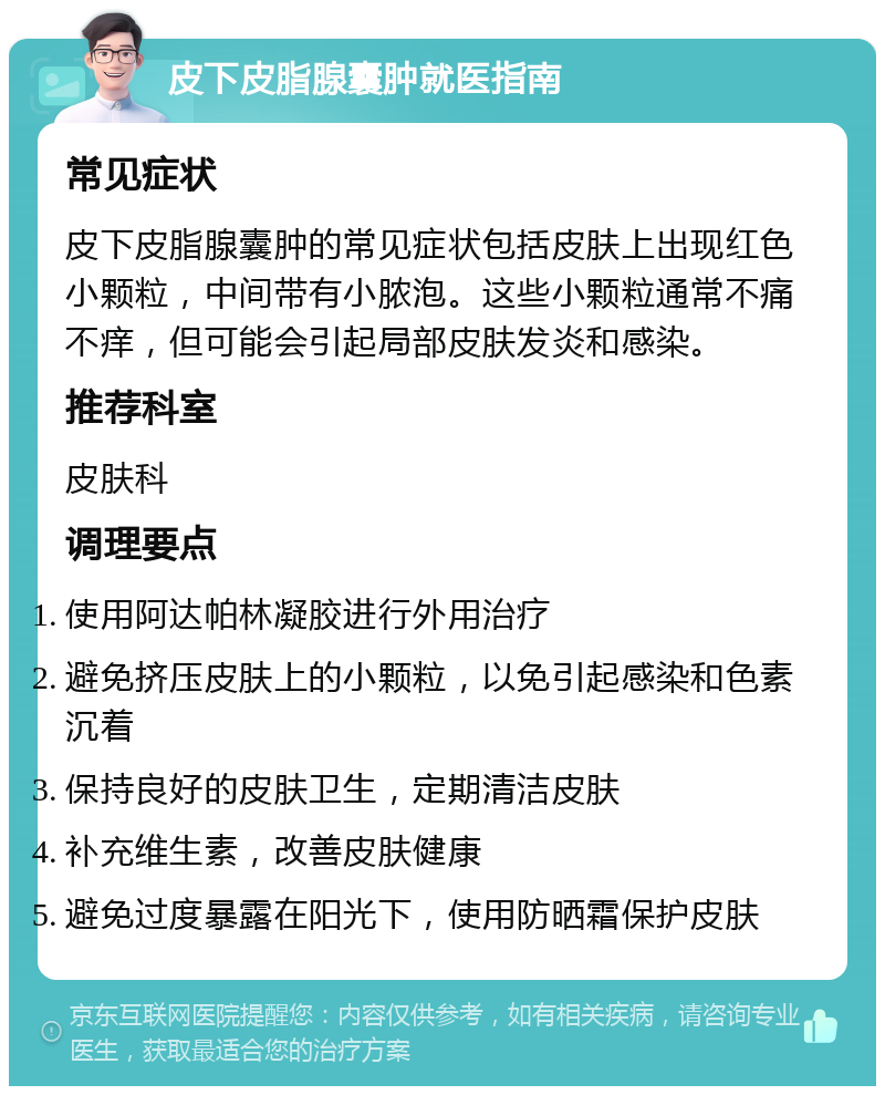 皮下皮脂腺囊肿就医指南 常见症状 皮下皮脂腺囊肿的常见症状包括皮肤上出现红色小颗粒，中间带有小脓泡。这些小颗粒通常不痛不痒，但可能会引起局部皮肤发炎和感染。 推荐科室 皮肤科 调理要点 使用阿达帕林凝胶进行外用治疗 避免挤压皮肤上的小颗粒，以免引起感染和色素沉着 保持良好的皮肤卫生，定期清洁皮肤 补充维生素，改善皮肤健康 避免过度暴露在阳光下，使用防晒霜保护皮肤