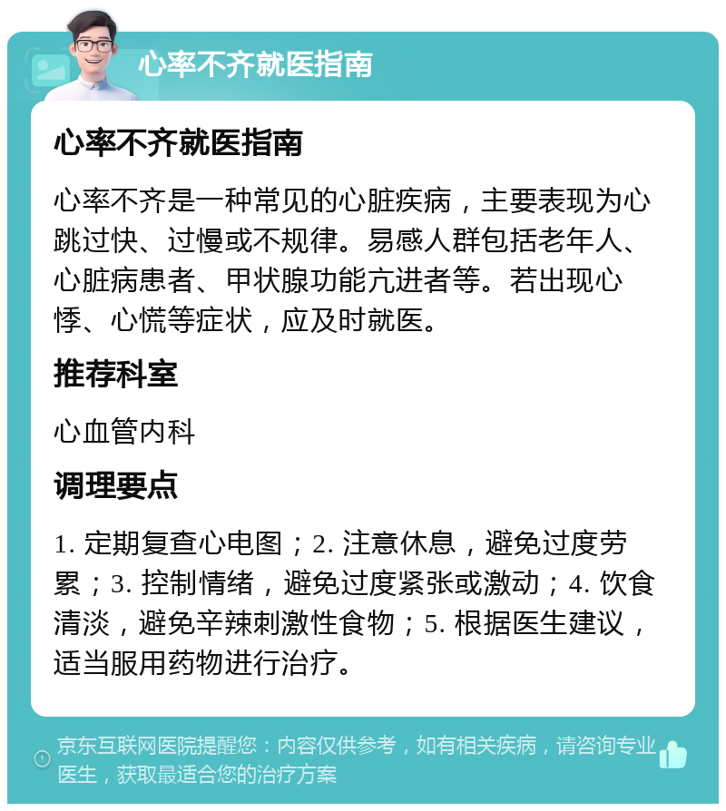 心率不齐就医指南 心率不齐就医指南 心率不齐是一种常见的心脏疾病，主要表现为心跳过快、过慢或不规律。易感人群包括老年人、心脏病患者、甲状腺功能亢进者等。若出现心悸、心慌等症状，应及时就医。 推荐科室 心血管内科 调理要点 1. 定期复查心电图；2. 注意休息，避免过度劳累；3. 控制情绪，避免过度紧张或激动；4. 饮食清淡，避免辛辣刺激性食物；5. 根据医生建议，适当服用药物进行治疗。