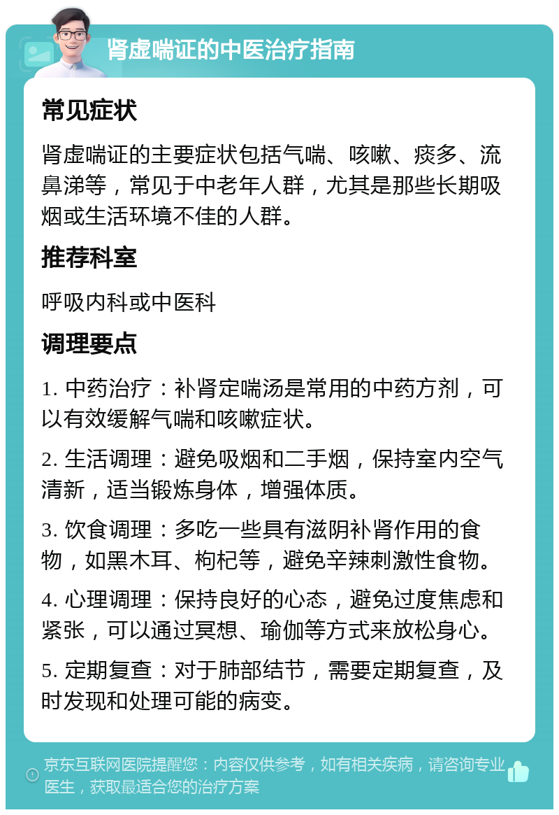 肾虚喘证的中医治疗指南 常见症状 肾虚喘证的主要症状包括气喘、咳嗽、痰多、流鼻涕等，常见于中老年人群，尤其是那些长期吸烟或生活环境不佳的人群。 推荐科室 呼吸内科或中医科 调理要点 1. 中药治疗：补肾定喘汤是常用的中药方剂，可以有效缓解气喘和咳嗽症状。 2. 生活调理：避免吸烟和二手烟，保持室内空气清新，适当锻炼身体，增强体质。 3. 饮食调理：多吃一些具有滋阴补肾作用的食物，如黑木耳、枸杞等，避免辛辣刺激性食物。 4. 心理调理：保持良好的心态，避免过度焦虑和紧张，可以通过冥想、瑜伽等方式来放松身心。 5. 定期复查：对于肺部结节，需要定期复查，及时发现和处理可能的病变。