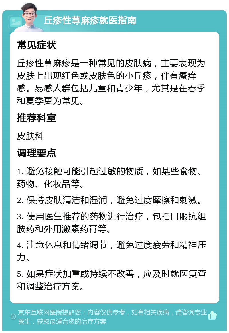 丘疹性荨麻疹就医指南 常见症状 丘疹性荨麻疹是一种常见的皮肤病，主要表现为皮肤上出现红色或皮肤色的小丘疹，伴有瘙痒感。易感人群包括儿童和青少年，尤其是在春季和夏季更为常见。 推荐科室 皮肤科 调理要点 1. 避免接触可能引起过敏的物质，如某些食物、药物、化妆品等。 2. 保持皮肤清洁和湿润，避免过度摩擦和刺激。 3. 使用医生推荐的药物进行治疗，包括口服抗组胺药和外用激素药膏等。 4. 注意休息和情绪调节，避免过度疲劳和精神压力。 5. 如果症状加重或持续不改善，应及时就医复查和调整治疗方案。