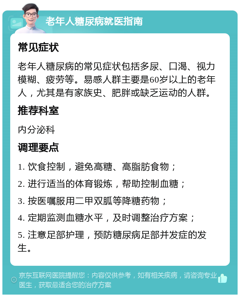 老年人糖尿病就医指南 常见症状 老年人糖尿病的常见症状包括多尿、口渴、视力模糊、疲劳等。易感人群主要是60岁以上的老年人，尤其是有家族史、肥胖或缺乏运动的人群。 推荐科室 内分泌科 调理要点 1. 饮食控制，避免高糖、高脂肪食物； 2. 进行适当的体育锻炼，帮助控制血糖； 3. 按医嘱服用二甲双胍等降糖药物； 4. 定期监测血糖水平，及时调整治疗方案； 5. 注意足部护理，预防糖尿病足部并发症的发生。