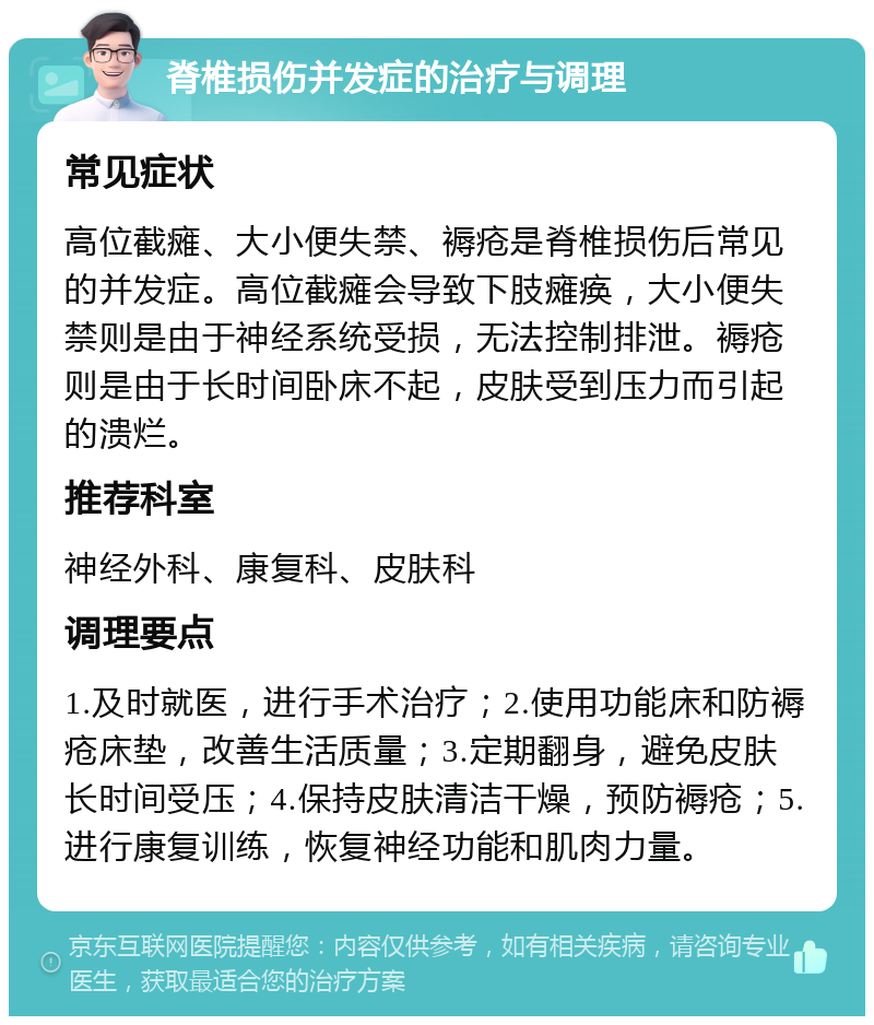 脊椎损伤并发症的治疗与调理 常见症状 高位截瘫、大小便失禁、褥疮是脊椎损伤后常见的并发症。高位截瘫会导致下肢瘫痪，大小便失禁则是由于神经系统受损，无法控制排泄。褥疮则是由于长时间卧床不起，皮肤受到压力而引起的溃烂。 推荐科室 神经外科、康复科、皮肤科 调理要点 1.及时就医，进行手术治疗；2.使用功能床和防褥疮床垫，改善生活质量；3.定期翻身，避免皮肤长时间受压；4.保持皮肤清洁干燥，预防褥疮；5.进行康复训练，恢复神经功能和肌肉力量。