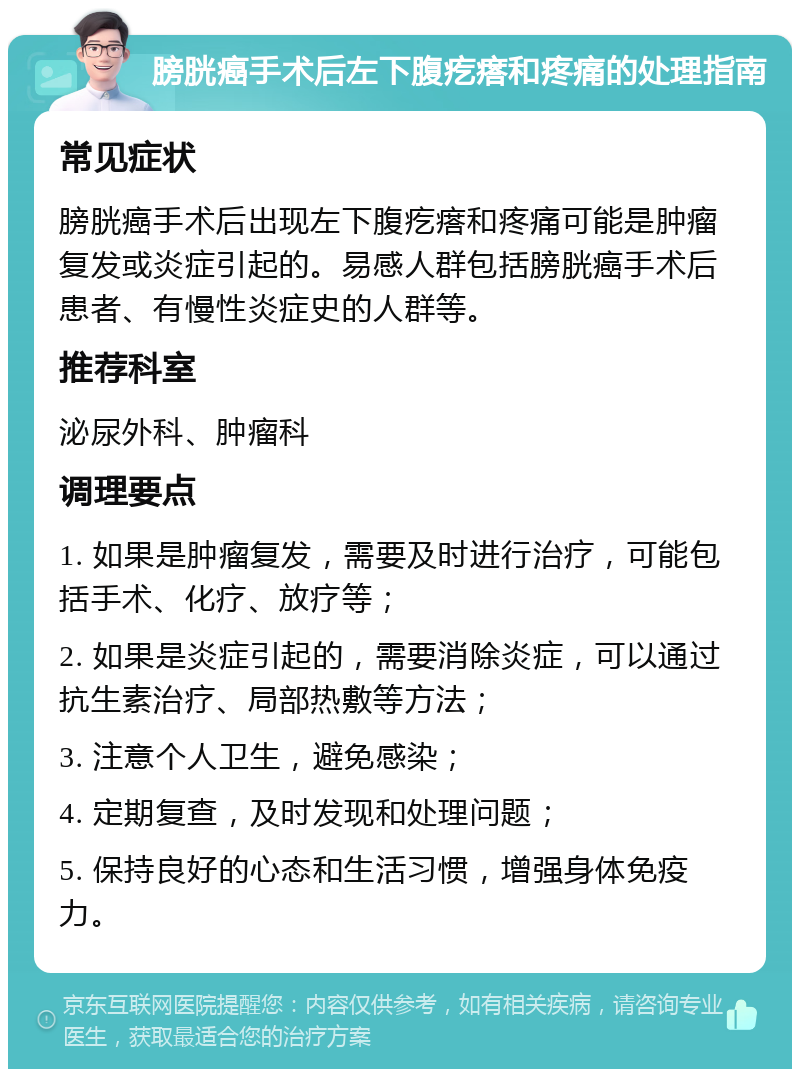 膀胱癌手术后左下腹疙瘩和疼痛的处理指南 常见症状 膀胱癌手术后出现左下腹疙瘩和疼痛可能是肿瘤复发或炎症引起的。易感人群包括膀胱癌手术后患者、有慢性炎症史的人群等。 推荐科室 泌尿外科、肿瘤科 调理要点 1. 如果是肿瘤复发，需要及时进行治疗，可能包括手术、化疗、放疗等； 2. 如果是炎症引起的，需要消除炎症，可以通过抗生素治疗、局部热敷等方法； 3. 注意个人卫生，避免感染； 4. 定期复查，及时发现和处理问题； 5. 保持良好的心态和生活习惯，增强身体免疫力。