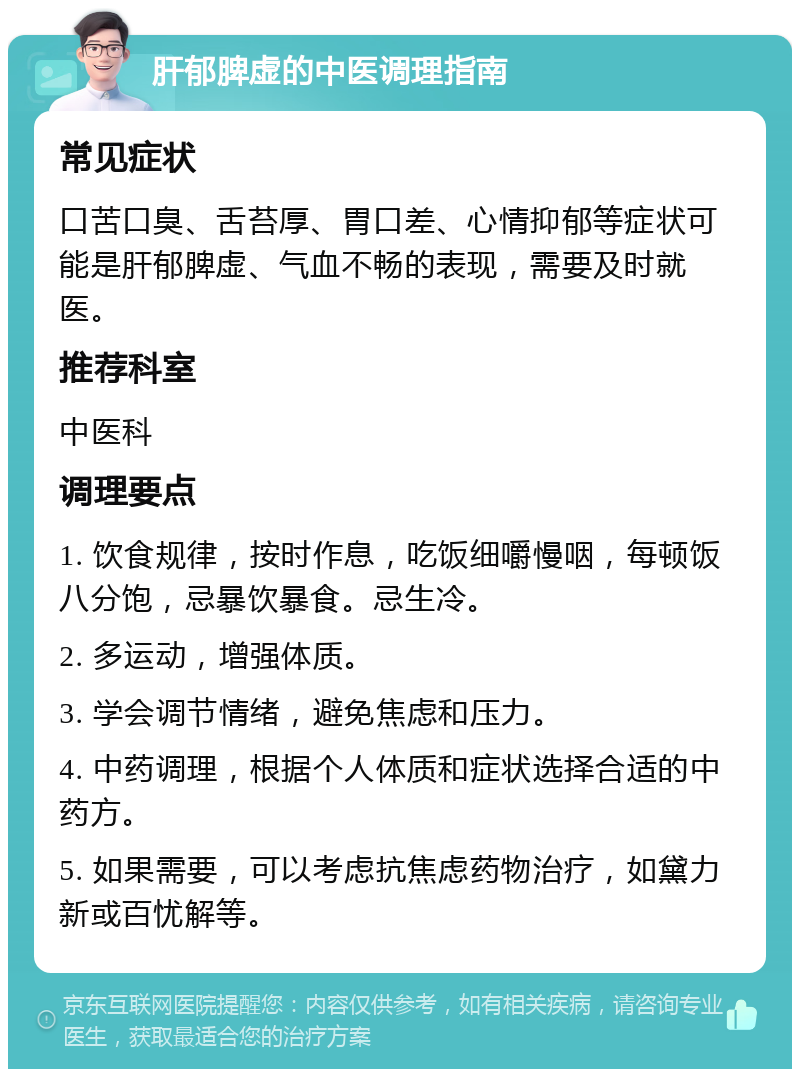 肝郁脾虚的中医调理指南 常见症状 口苦口臭、舌苔厚、胃口差、心情抑郁等症状可能是肝郁脾虚、气血不畅的表现，需要及时就医。 推荐科室 中医科 调理要点 1. 饮食规律，按时作息，吃饭细嚼慢咽，每顿饭八分饱，忌暴饮暴食。忌生冷。 2. 多运动，增强体质。 3. 学会调节情绪，避免焦虑和压力。 4. 中药调理，根据个人体质和症状选择合适的中药方。 5. 如果需要，可以考虑抗焦虑药物治疗，如黛力新或百忧解等。