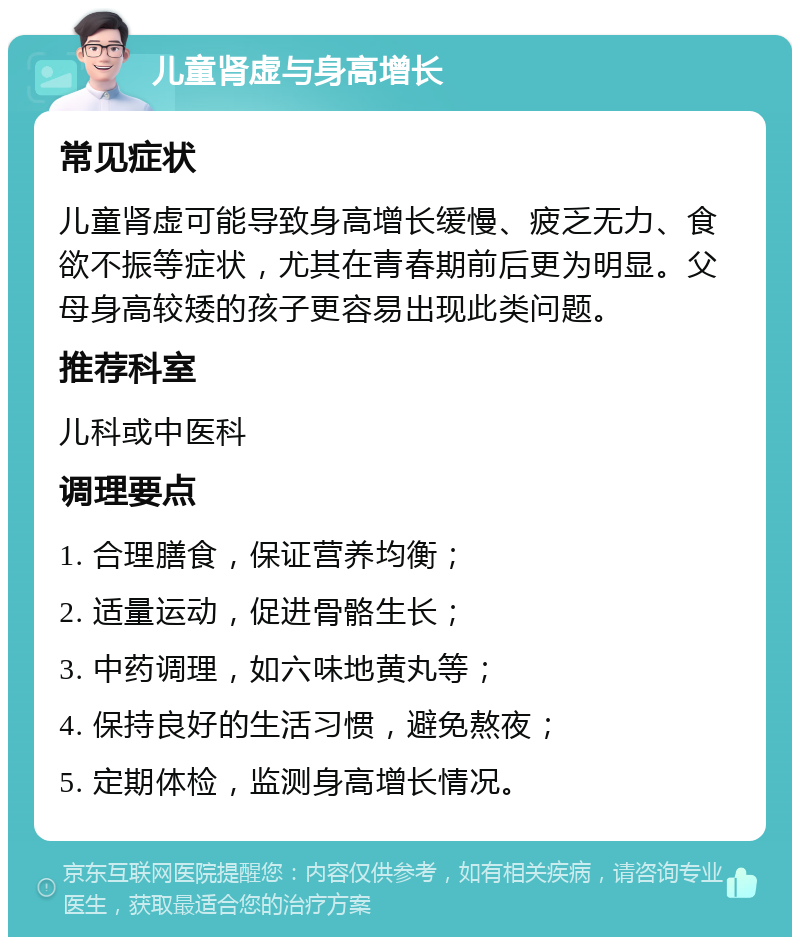 儿童肾虚与身高增长 常见症状 儿童肾虚可能导致身高增长缓慢、疲乏无力、食欲不振等症状，尤其在青春期前后更为明显。父母身高较矮的孩子更容易出现此类问题。 推荐科室 儿科或中医科 调理要点 1. 合理膳食，保证营养均衡； 2. 适量运动，促进骨骼生长； 3. 中药调理，如六味地黄丸等； 4. 保持良好的生活习惯，避免熬夜； 5. 定期体检，监测身高增长情况。