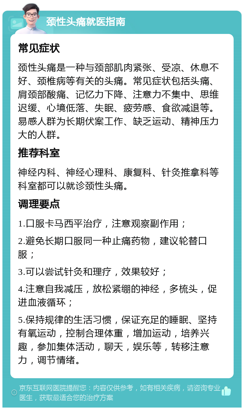 颈性头痛就医指南 常见症状 颈性头痛是一种与颈部肌肉紧张、受凉、休息不好、颈椎病等有关的头痛。常见症状包括头痛、肩颈部酸痛、记忆力下降、注意力不集中、思维迟缓、心境低落、失眠、疲劳感、食欲减退等。易感人群为长期伏案工作、缺乏运动、精神压力大的人群。 推荐科室 神经内科、神经心理科、康复科、针灸推拿科等科室都可以就诊颈性头痛。 调理要点 1.口服卡马西平治疗，注意观察副作用； 2.避免长期口服同一种止痛药物，建议轮替口服； 3.可以尝试针灸和理疗，效果较好； 4.注意自我减压，放松紧绷的神经，多梳头，促进血液循环； 5.保持规律的生活习惯，保证充足的睡眠、坚持有氧运动，控制合理体重，增加运动，培养兴趣，参加集体活动，聊天，娱乐等，转移注意力，调节情绪。