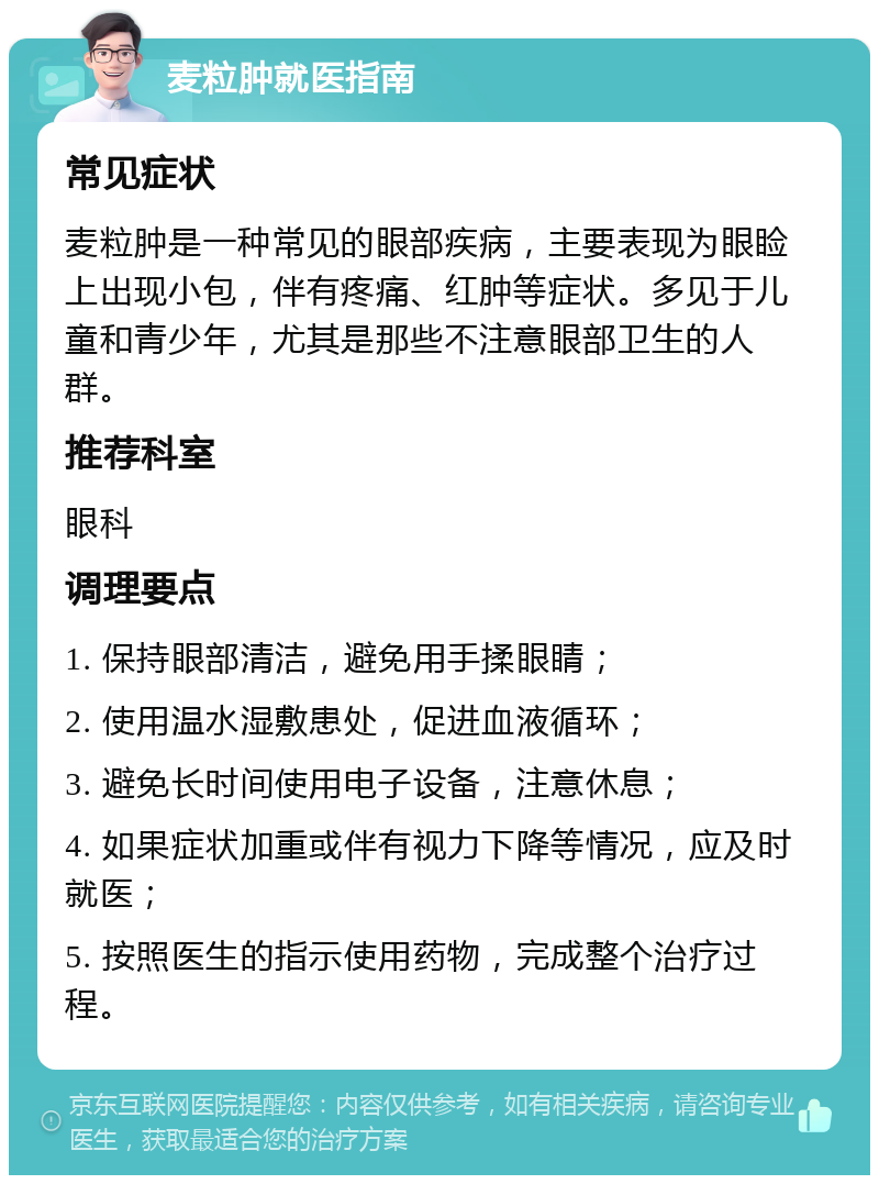 麦粒肿就医指南 常见症状 麦粒肿是一种常见的眼部疾病，主要表现为眼睑上出现小包，伴有疼痛、红肿等症状。多见于儿童和青少年，尤其是那些不注意眼部卫生的人群。 推荐科室 眼科 调理要点 1. 保持眼部清洁，避免用手揉眼睛； 2. 使用温水湿敷患处，促进血液循环； 3. 避免长时间使用电子设备，注意休息； 4. 如果症状加重或伴有视力下降等情况，应及时就医； 5. 按照医生的指示使用药物，完成整个治疗过程。