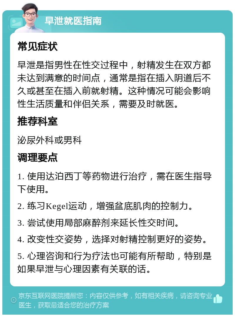 早泄就医指南 常见症状 早泄是指男性在性交过程中，射精发生在双方都未达到满意的时间点，通常是指在插入阴道后不久或甚至在插入前就射精。这种情况可能会影响性生活质量和伴侣关系，需要及时就医。 推荐科室 泌尿外科或男科 调理要点 1. 使用达泊西丁等药物进行治疗，需在医生指导下使用。 2. 练习Kegel运动，增强盆底肌肉的控制力。 3. 尝试使用局部麻醉剂来延长性交时间。 4. 改变性交姿势，选择对射精控制更好的姿势。 5. 心理咨询和行为疗法也可能有所帮助，特别是如果早泄与心理因素有关联的话。