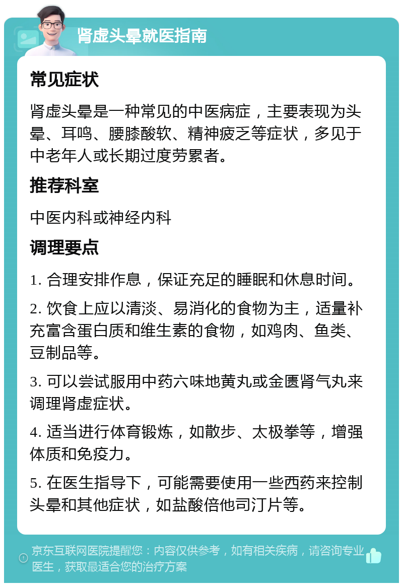 肾虚头晕就医指南 常见症状 肾虚头晕是一种常见的中医病症，主要表现为头晕、耳鸣、腰膝酸软、精神疲乏等症状，多见于中老年人或长期过度劳累者。 推荐科室 中医内科或神经内科 调理要点 1. 合理安排作息，保证充足的睡眠和休息时间。 2. 饮食上应以清淡、易消化的食物为主，适量补充富含蛋白质和维生素的食物，如鸡肉、鱼类、豆制品等。 3. 可以尝试服用中药六味地黄丸或金匮肾气丸来调理肾虚症状。 4. 适当进行体育锻炼，如散步、太极拳等，增强体质和免疫力。 5. 在医生指导下，可能需要使用一些西药来控制头晕和其他症状，如盐酸倍他司汀片等。