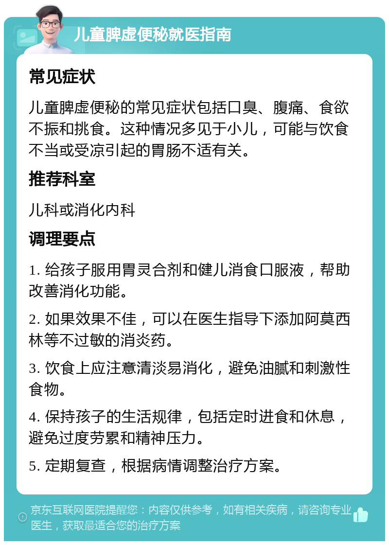 儿童脾虚便秘就医指南 常见症状 儿童脾虚便秘的常见症状包括口臭、腹痛、食欲不振和挑食。这种情况多见于小儿，可能与饮食不当或受凉引起的胃肠不适有关。 推荐科室 儿科或消化内科 调理要点 1. 给孩子服用胃灵合剂和健儿消食口服液，帮助改善消化功能。 2. 如果效果不佳，可以在医生指导下添加阿莫西林等不过敏的消炎药。 3. 饮食上应注意清淡易消化，避免油腻和刺激性食物。 4. 保持孩子的生活规律，包括定时进食和休息，避免过度劳累和精神压力。 5. 定期复查，根据病情调整治疗方案。