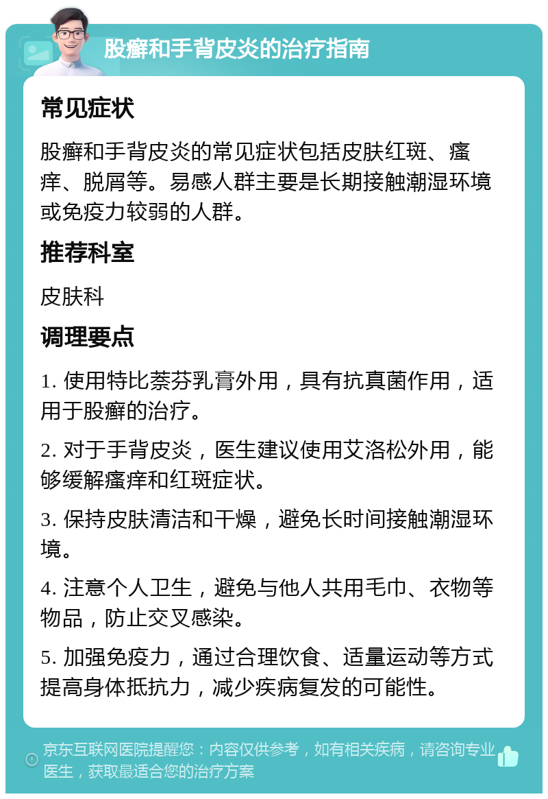 股癣和手背皮炎的治疗指南 常见症状 股癣和手背皮炎的常见症状包括皮肤红斑、瘙痒、脱屑等。易感人群主要是长期接触潮湿环境或免疫力较弱的人群。 推荐科室 皮肤科 调理要点 1. 使用特比萘芬乳膏外用，具有抗真菌作用，适用于股癣的治疗。 2. 对于手背皮炎，医生建议使用艾洛松外用，能够缓解瘙痒和红斑症状。 3. 保持皮肤清洁和干燥，避免长时间接触潮湿环境。 4. 注意个人卫生，避免与他人共用毛巾、衣物等物品，防止交叉感染。 5. 加强免疫力，通过合理饮食、适量运动等方式提高身体抵抗力，减少疾病复发的可能性。