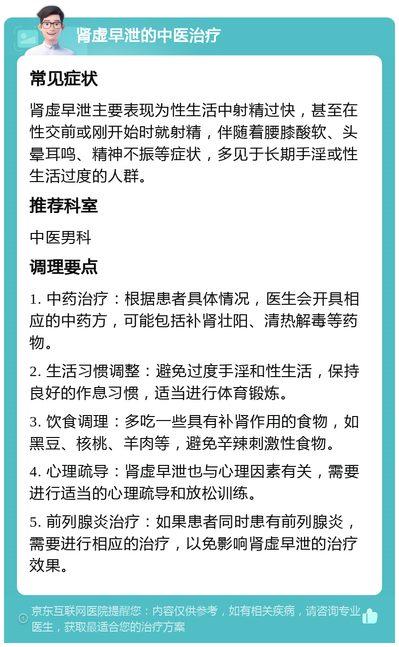 肾虚早泄的中医治疗 常见症状 肾虚早泄主要表现为性生活中射精过快，甚至在性交前或刚开始时就射精，伴随着腰膝酸软、头晕耳鸣、精神不振等症状，多见于长期手淫或性生活过度的人群。 推荐科室 中医男科 调理要点 1. 中药治疗：根据患者具体情况，医生会开具相应的中药方，可能包括补肾壮阳、清热解毒等药物。 2. 生活习惯调整：避免过度手淫和性生活，保持良好的作息习惯，适当进行体育锻炼。 3. 饮食调理：多吃一些具有补肾作用的食物，如黑豆、核桃、羊肉等，避免辛辣刺激性食物。 4. 心理疏导：肾虚早泄也与心理因素有关，需要进行适当的心理疏导和放松训练。 5. 前列腺炎治疗：如果患者同时患有前列腺炎，需要进行相应的治疗，以免影响肾虚早泄的治疗效果。