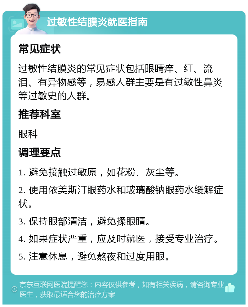 过敏性结膜炎就医指南 常见症状 过敏性结膜炎的常见症状包括眼睛痒、红、流泪、有异物感等，易感人群主要是有过敏性鼻炎等过敏史的人群。 推荐科室 眼科 调理要点 1. 避免接触过敏原，如花粉、灰尘等。 2. 使用依美斯汀眼药水和玻璃酸钠眼药水缓解症状。 3. 保持眼部清洁，避免揉眼睛。 4. 如果症状严重，应及时就医，接受专业治疗。 5. 注意休息，避免熬夜和过度用眼。