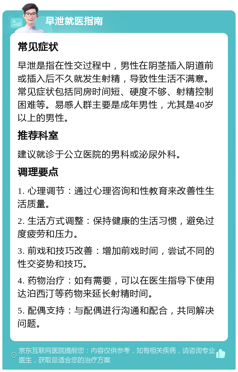 早泄就医指南 常见症状 早泄是指在性交过程中，男性在阴茎插入阴道前或插入后不久就发生射精，导致性生活不满意。常见症状包括同房时间短、硬度不够、射精控制困难等。易感人群主要是成年男性，尤其是40岁以上的男性。 推荐科室 建议就诊于公立医院的男科或泌尿外科。 调理要点 1. 心理调节：通过心理咨询和性教育来改善性生活质量。 2. 生活方式调整：保持健康的生活习惯，避免过度疲劳和压力。 3. 前戏和技巧改善：增加前戏时间，尝试不同的性交姿势和技巧。 4. 药物治疗：如有需要，可以在医生指导下使用达泊西汀等药物来延长射精时间。 5. 配偶支持：与配偶进行沟通和配合，共同解决问题。