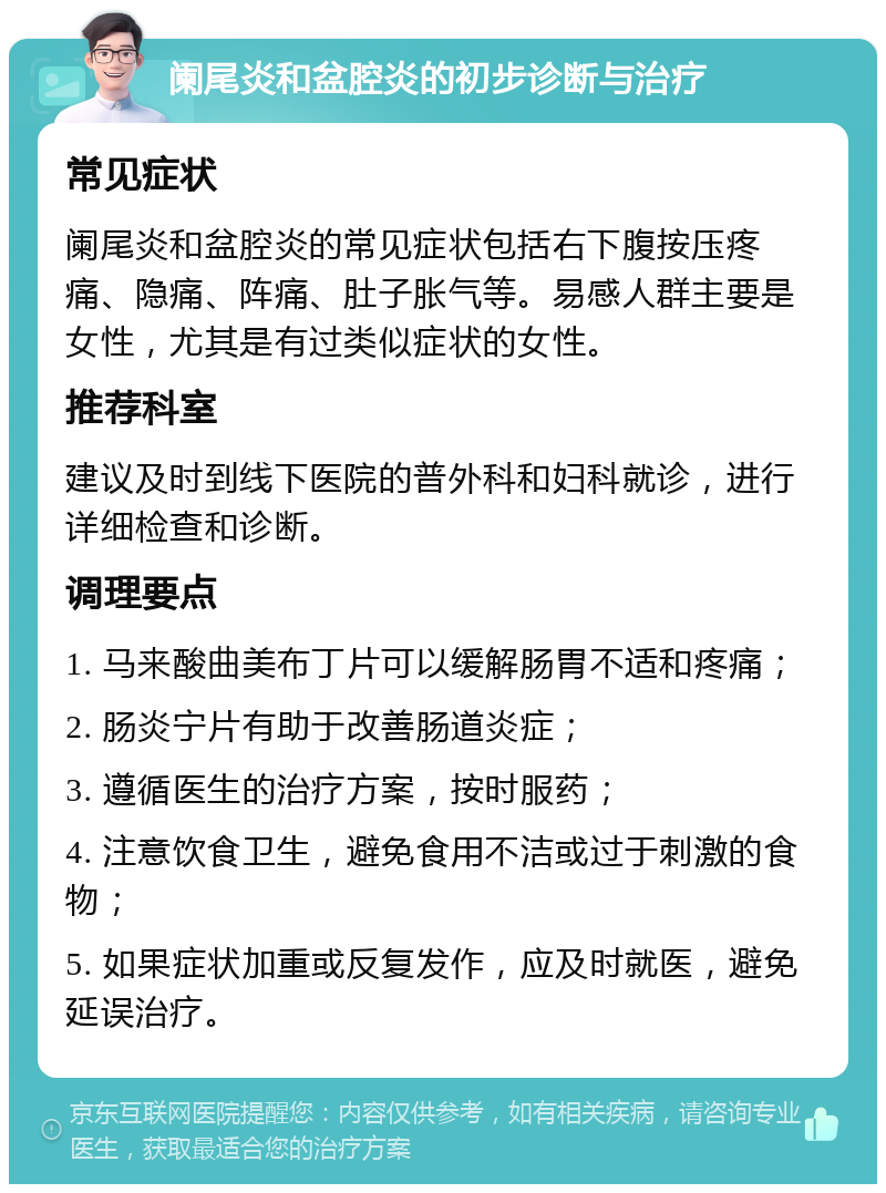 阑尾炎和盆腔炎的初步诊断与治疗 常见症状 阑尾炎和盆腔炎的常见症状包括右下腹按压疼痛、隐痛、阵痛、肚子胀气等。易感人群主要是女性，尤其是有过类似症状的女性。 推荐科室 建议及时到线下医院的普外科和妇科就诊，进行详细检查和诊断。 调理要点 1. 马来酸曲美布丁片可以缓解肠胃不适和疼痛； 2. 肠炎宁片有助于改善肠道炎症； 3. 遵循医生的治疗方案，按时服药； 4. 注意饮食卫生，避免食用不洁或过于刺激的食物； 5. 如果症状加重或反复发作，应及时就医，避免延误治疗。