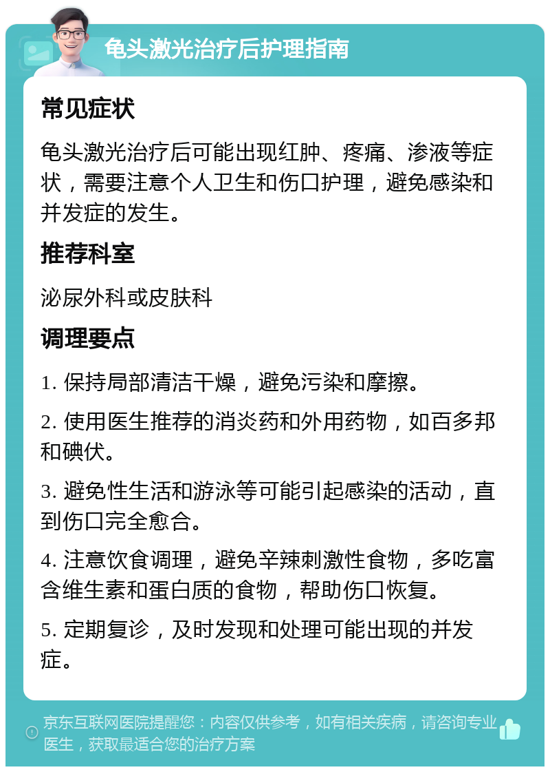 龟头激光治疗后护理指南 常见症状 龟头激光治疗后可能出现红肿、疼痛、渗液等症状，需要注意个人卫生和伤口护理，避免感染和并发症的发生。 推荐科室 泌尿外科或皮肤科 调理要点 1. 保持局部清洁干燥，避免污染和摩擦。 2. 使用医生推荐的消炎药和外用药物，如百多邦和碘伏。 3. 避免性生活和游泳等可能引起感染的活动，直到伤口完全愈合。 4. 注意饮食调理，避免辛辣刺激性食物，多吃富含维生素和蛋白质的食物，帮助伤口恢复。 5. 定期复诊，及时发现和处理可能出现的并发症。