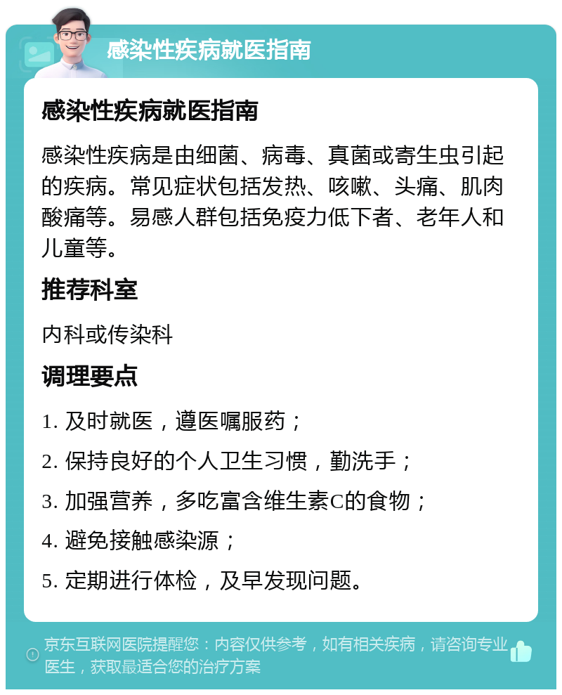 感染性疾病就医指南 感染性疾病就医指南 感染性疾病是由细菌、病毒、真菌或寄生虫引起的疾病。常见症状包括发热、咳嗽、头痛、肌肉酸痛等。易感人群包括免疫力低下者、老年人和儿童等。 推荐科室 内科或传染科 调理要点 1. 及时就医，遵医嘱服药； 2. 保持良好的个人卫生习惯，勤洗手； 3. 加强营养，多吃富含维生素C的食物； 4. 避免接触感染源； 5. 定期进行体检，及早发现问题。