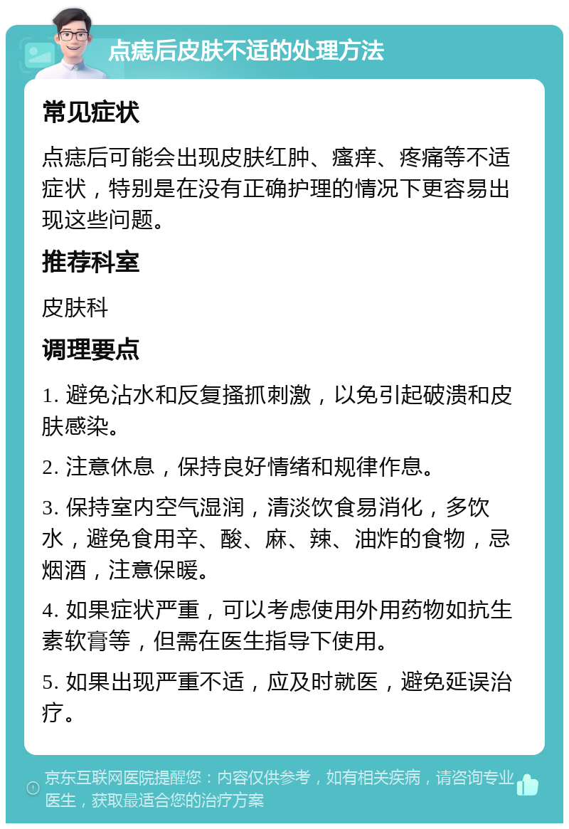 点痣后皮肤不适的处理方法 常见症状 点痣后可能会出现皮肤红肿、瘙痒、疼痛等不适症状，特别是在没有正确护理的情况下更容易出现这些问题。 推荐科室 皮肤科 调理要点 1. 避免沾水和反复搔抓刺激，以免引起破溃和皮肤感染。 2. 注意休息，保持良好情绪和规律作息。 3. 保持室内空气湿润，清淡饮食易消化，多饮水，避免食用辛、酸、麻、辣、油炸的食物，忌烟酒，注意保暖。 4. 如果症状严重，可以考虑使用外用药物如抗生素软膏等，但需在医生指导下使用。 5. 如果出现严重不适，应及时就医，避免延误治疗。