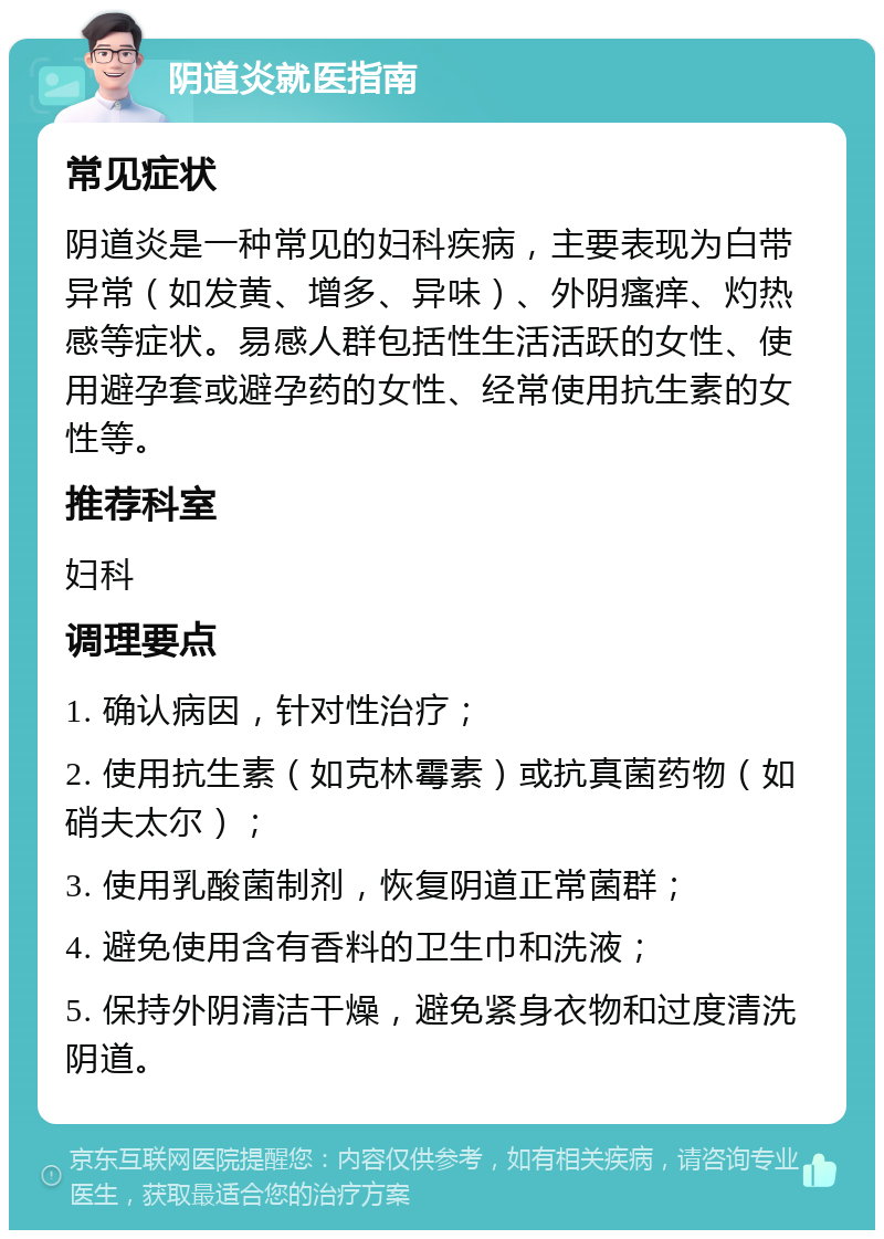 阴道炎就医指南 常见症状 阴道炎是一种常见的妇科疾病，主要表现为白带异常（如发黄、增多、异味）、外阴瘙痒、灼热感等症状。易感人群包括性生活活跃的女性、使用避孕套或避孕药的女性、经常使用抗生素的女性等。 推荐科室 妇科 调理要点 1. 确认病因，针对性治疗； 2. 使用抗生素（如克林霉素）或抗真菌药物（如硝夫太尔）； 3. 使用乳酸菌制剂，恢复阴道正常菌群； 4. 避免使用含有香料的卫生巾和洗液； 5. 保持外阴清洁干燥，避免紧身衣物和过度清洗阴道。