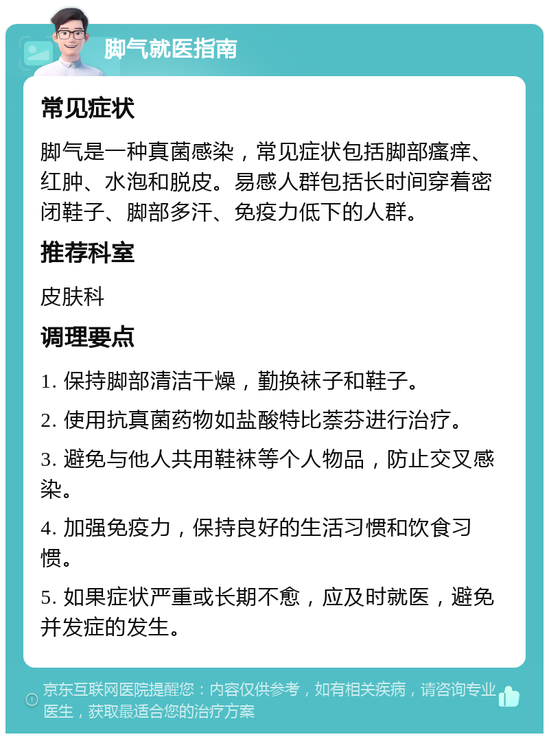 脚气就医指南 常见症状 脚气是一种真菌感染，常见症状包括脚部瘙痒、红肿、水泡和脱皮。易感人群包括长时间穿着密闭鞋子、脚部多汗、免疫力低下的人群。 推荐科室 皮肤科 调理要点 1. 保持脚部清洁干燥，勤换袜子和鞋子。 2. 使用抗真菌药物如盐酸特比萘芬进行治疗。 3. 避免与他人共用鞋袜等个人物品，防止交叉感染。 4. 加强免疫力，保持良好的生活习惯和饮食习惯。 5. 如果症状严重或长期不愈，应及时就医，避免并发症的发生。