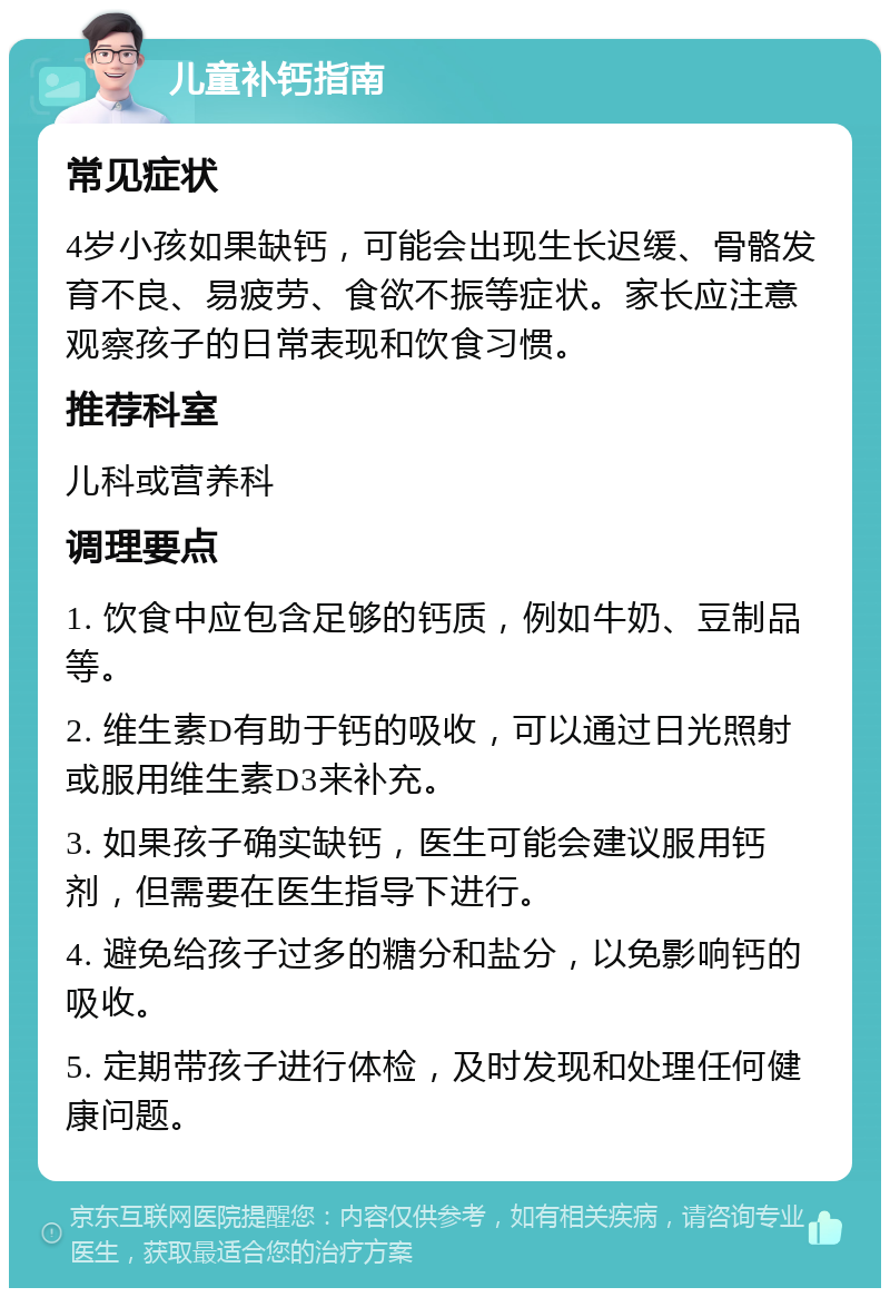 儿童补钙指南 常见症状 4岁小孩如果缺钙，可能会出现生长迟缓、骨骼发育不良、易疲劳、食欲不振等症状。家长应注意观察孩子的日常表现和饮食习惯。 推荐科室 儿科或营养科 调理要点 1. 饮食中应包含足够的钙质，例如牛奶、豆制品等。 2. 维生素D有助于钙的吸收，可以通过日光照射或服用维生素D3来补充。 3. 如果孩子确实缺钙，医生可能会建议服用钙剂，但需要在医生指导下进行。 4. 避免给孩子过多的糖分和盐分，以免影响钙的吸收。 5. 定期带孩子进行体检，及时发现和处理任何健康问题。